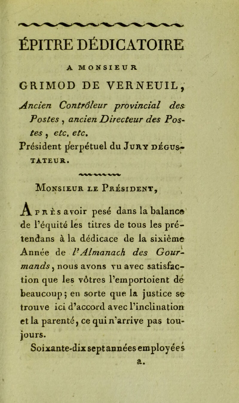 ÉPITRE DÉDICATOIRE A MONSIEUR GRIMOD DE VER N EU IL , Ancien Contrôleur provincial des Postes , ancien Directeur des Pos- tes , etc. etc. Président perpétuel du Jury dégus- tateur. Monsieur le Président, A près avoir pesé dans la balance de l’équité les titres de tous les pré- tendans à la dédicace de la sixième Année de V'Almanach des Gour- mands , nous avons vu avec satisfac- tion que les vôtres l’emportoient dé beaucoup ; en sorte que la justice se trouve ici d’accord avec l’inclination et la parenté, ce qui n’arrive pas tou- jours. Soixante-dix septannées employées a.