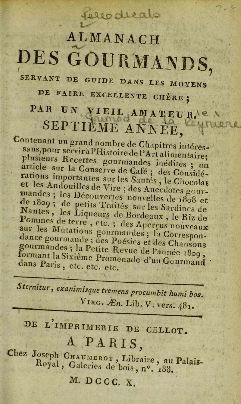 u? almanach DES GOURMANDS, servant de guide dans les moyens DE FAIRE EXCELLENTE CHERE } PAR UN VIEIL AIVIAXEUR.v« A SEPTIÈME ANNÉE, V M Contenant un grand nombre de Chapitres infères. S £™ràl'Histoirede 1-Arï.limènÏÏ^ artiele s R, cttres gourmandes inédites ; „„ ai Dde sur la Conserre de Café ; des Considé rations importantes sur les Sautés , le Chocolat mamleÈn‘le 'n“ <le Vh'e ; des Aecdotes gour- de £ ’ ? Decouvertes nouvelles de 1808 et N, ; A Traités sur les Sardines de Pommes’ d e te^eT .W?“ ’ “ d« r leS, ^u tâtions gonôntdt'T l^oTelp^ «.«Tp^f‘;reeÆenade d’““Guu™an<i • Sternitur, cxanimisjuc tremens procumbit humi bos. VlRG- Æn. Lib. V. vers. 481. DE l'imprimerie DE CELLOT. A PARIS, Cl’éz Joseph Chaumerot Libraire, an Palais- yal> Galenes de bois, n°. 188.