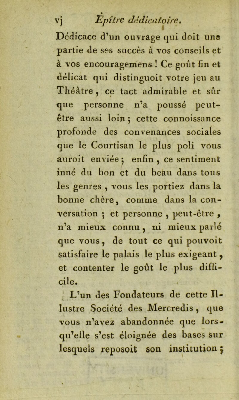 Dédicace d’un ouvrage qui doit uns partie de ses succès à vos conseils et à vos encouragemens ! Ce goût fin et délicat qui distinguoit votre jeu au Théâtre , ce tact admirable et sûr que personne n’a poussé peut- être aussi loin ; cette connoissance profonde des convenances sociales que le Courtisan le plus poli vous auroit enviée; enfin , ce sentiment inné du bon et du beau dans tous les genres , vous les portiez dans la bonne chère, comme dans la con- versation ; et personne , peut-être , n’a mieux connu, ni mieux parlé que vous, de tout ce qui pouvoit satisfaire le palais le plus exigeant , et contenter le goût le plus diffi- cile. L’un des Fondateurs de cette Il- lustre Société des Mercredis , que vous n’avez abandonnée que lors- qu’elle s’est éloignée des bases sur lesquels reposoit son institution ^