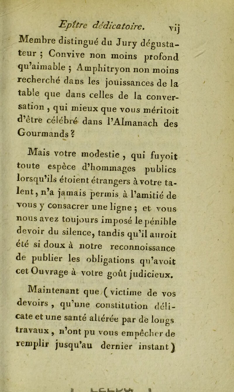 Epître dddicatoire. vîj Membre distingue du Jury dégusta- teur ; Convive non moins profond qu’aimable ; Amphitryon non moins recherché dans les jouissances de la table que dans celles de la conver- sation , qui mieux que vous méritoit d etre célébré dans l’Almanach des Gourmands? Mais votre modestie , qui fuyoit toute espèce d’hornmages publics lorsqu’ils étoient étrangers à votre ta- lent , n’a jamais permis à l’amitié de vous y consacrer une ligne 5 et vous nous avez toujours imposé le pénible devoir du silence, tandis qu’il auroit été si doux à notre reconnoissance de publier les obligations qu’avoit cet Ouvrage à votre goût judicieux. Maintenant que ( victime de vos devoirs , qu’une constitution déli- cate et une santé aUérée par de longs travaux, n’ont pu vous empêcher de 1 emplir jusqu’au dernier instant) 1 I