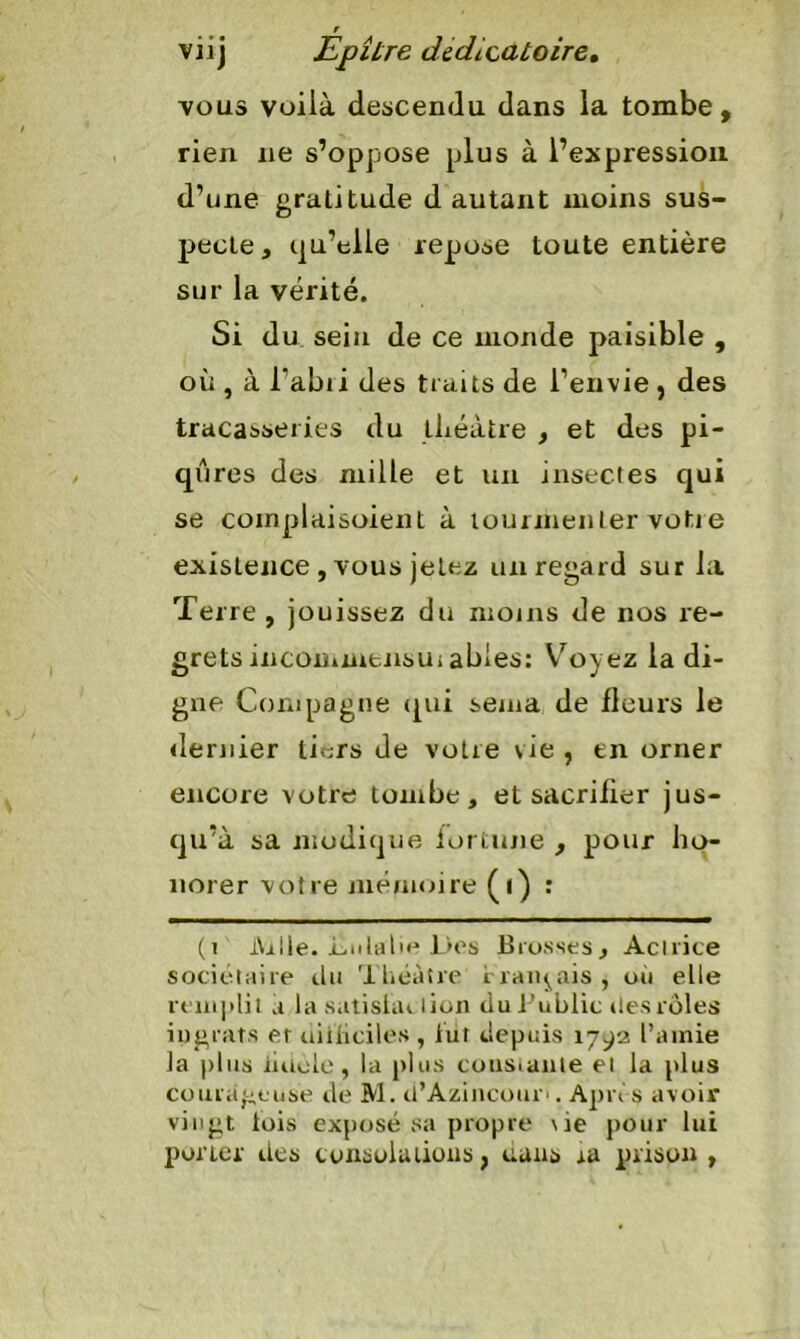 vous voilà descendu dans la tombe, rien ne s’oppose plus à l’expression d’une gratitude d autant moins sus- pecte, qu’elle repose toute entière sur la vérité. Si du sein de ce inonde paisible , où , à Tabii des traits de l’envie , des tracasseries du théâtre , et des pi- qûres des mille et un insectes qui se coinplaisoient à tourmenter votre existence , vous jetez un regard sur la Terre , jouissez du moins de nos re- grets incommensui abies: Voyez la di- gne Compagne qui sema de fleurs le dernier tiers de votre vie , en orner encore votre tombe, et sacrifier jus- qu’à sa modique fortune , pour ho- norer votre mémoire (i) : (i lVrlle. iinlalie l>es Brosses, Actrice sociétaire du Théâtre iraïqais, ou elle remplit a la satishn lion dui’ublic des rôles ingrats et difficiles , lut depuis 1792 l’amie la plus iuiolo , la plus constante et la plus courageuse de M. d’Azincour>. Après avoir vingt lois exposé sa propre \ie pour lui porter des consolations, uans ra prison,