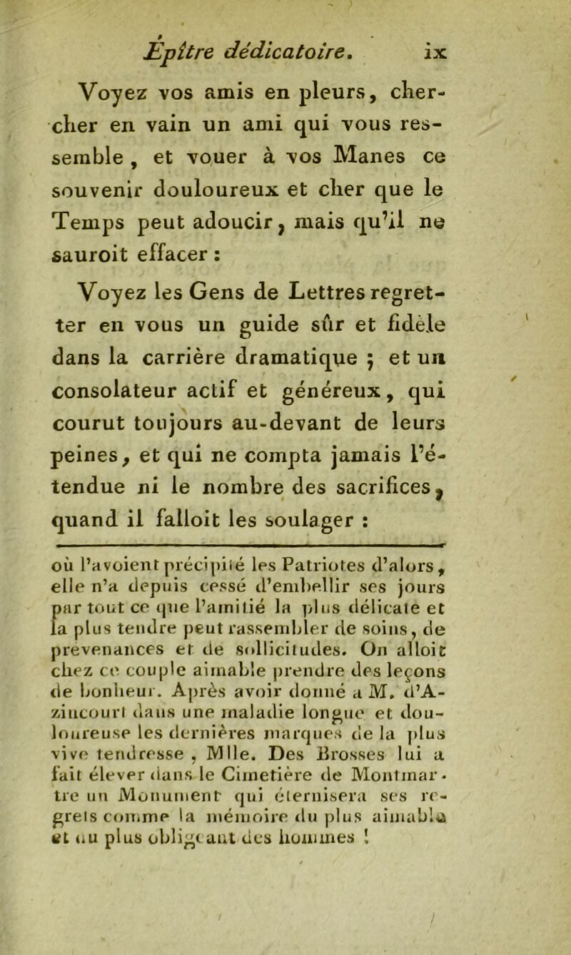 Voyez vos amis en pleurs, cher- cher en vain un ami qui vous res- semble , et vouer à vos Mânes ce souvenir douloureux et cher que le Temps peut adoucir, mais qu’il ne sauroit effacer : Voyez les Gens de Lettres regret- ter en vous un guide sûr et fidèle dans la carrière dramatique ; et un consolateur actif et généreux, qui courut toujours au-devant de leurs peines, et qui ne compta jamais l’é- tendue ni le nombre des sacrifices, quand il failoit les soulager : où l’avoient précipité les Patriotes d’alors, elle n’a depuis cessé d’embellir ses jours Înir tout ce que l’amitié la plus délicate et a plus tendre peut rassembler de soins, de prévenances et de sollicitudes. On al loi c chez ce couple aimable prendre des leçons rie bonheur. Après avoir donné a M. tl’A- ziucourl dans une maladie longue et dou- loureuse les dernières marques de la plus vive tendresse , Mlle. Des Brosses lui a fait élever dans le Cimetière de Montmar- tre un Monument- qui éternisera ses re- grets comme la mémoire du plus aimable ut 4iU plus oblige a ut des hommes !