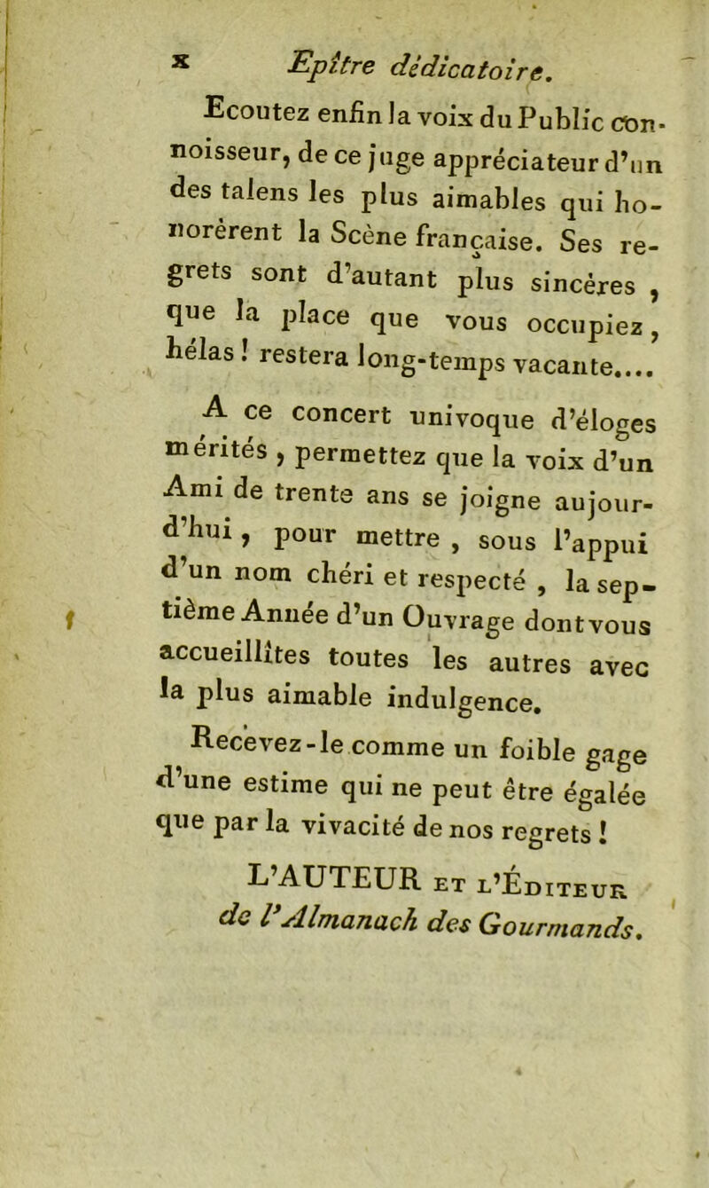 Ecoutez enfin la voix du Public con- noisseur, de ce juge appréciateur d’un des talens les plus aimables qui ho- norèrent la Scène française. Ses re- grets sont d’autant plus sincères , que la place que vous occupiez, bêlas ! restera long-temps vacante.... A ce concert univoque d’éloges mérités , permettez que la voix d’un Ami de trente ans se joigne aujour- d’hui , pour mettre , sous l’appui d’un nom chéri et respecté , la sep- tième Année d’un Ouvrage dont vous accueillîtes toutes les autres avec ia plus aimable indulgence. Recevez-le comme un foible gage d’une estime qui ne peut être égalée que par la vivacité de nos regrets î L’AUTEUR et l’Éditeur do l’Almanach des Gourmands. »