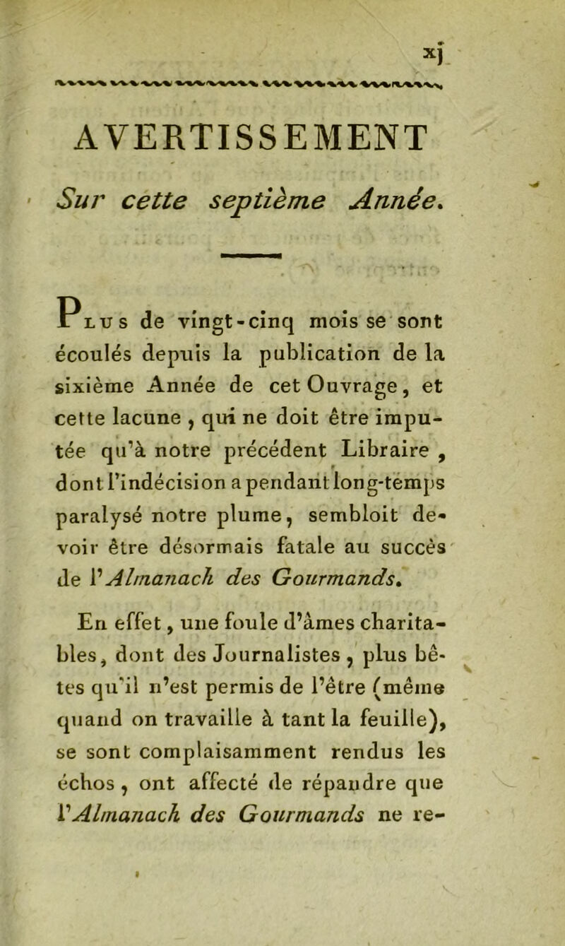 AVERTISSEMENT Sur cette septième Armée. Plus de vingt-cinq mois se sont écoulés depuis la publication de la sixième Année de cet Ouvrage, et cette lacune , qui ne doit être impu- tée qu’à notre précédent Libraire , dont l’indécision a pendant long-temps paralysé notre plume, sembloit de- voir être désormais fatale au succès de l’Almanach des Gourmands. En effet, une foule d’âmes charita- bles, dont des Journalistes , plus bê- tes qu'il n’est permis de l’être (même quand on travaille à tant la feuille), se sont complaisamment rendus les échos, ont affecté de répandre que VAlmanach des Gourmands ne re-