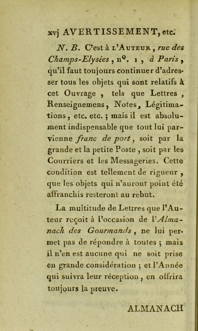 xvj AVERTISSEMENT,etc; AT. B. C’est à l’Auteur , rue des Champs-Elysées , nQ. 1 , à Paris , qu’il faut toujours continuer d’adres- ser tous les objets qui sont relatifs à cet Ouvrage , tels que Lettres , Renseignemens, Notes, Légitima- tions , etc. etc. 5 mais il est absolu- ment indispensable que tout lui par- vienne franc de port 7 soit par la grande et la petite Poste , soit par les Courriers et les Messageries. Cette condition est tellement de rigueur , que les objets qui n’auront point été affranchis resteront au rebut. La multitude de Lettres que l’Au- teur reçoit à l’occasion de Y Alma- nach des Gourmands , ne lui per- met pas de répondre à toutes 5 mais il n’en est aucune qui ne soit prise en grande considération 5 et l’Année qui suivra leur réception , en olfrira toujours la preuve. ALMANACH