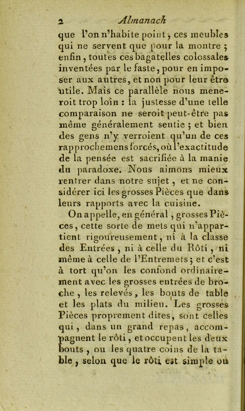 que l’on n’habite point , ces meubles qui ne servent que pour la montre \ enfin , toutes ces bagatelles colossales inventées par le faste, pour en impo- ser aux autres, et non pour leur être utile. Mais ce parallèle nous mene- roit trop loin : la justesse d’une telle comparaison ne seroit peut-être pas même généralement sentie 5 et bien des gens 11’y verroient qu’un de ces rapprochemens forcés, où l’exactitude de la pensée est sacrifiée à la manie du paradoxe. Nous aimons mieux rentrer dans notre sujet , et ne con- sidérer ici les grosses Pièces que dans leurs rapports avec la cuisine. On appelle, en général , grosses Piè- ces, cette sorte de mets qui n'appar- tient rigoureusement, ni à la classe des Entrées , ni à celle du Rôti , ni même à celle de l’Entremets 5 et c’est à tort qu’on les confond ordinaire- ment avec les grosses entrées de bro- che , les relevés, les bouts de table et les plats du milieu. Les grosses Pièces proprement dites, sont celles qui, dans un grand repas, accom- pagnent le rôti, et occupent les deux bouts , ou les quatre coins de la ta- ble , selon que le rôti est simple on