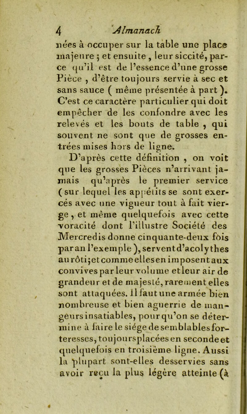 nées à occuper sur la table une place majeure $ et ensuite , leur siccité, par- ce qu’il est fie l’essence d’une grosse Pièce , d’être toujours servie à sec et sans sauce ( même présentée à part ). C’est ce caractère particulier qui doit empêcher de les confondre avec les relevés et les bouts de table , qui souvent ne sont que de grosses en- trées mises hors de ligne. D’après cette définition , on voit que les grosses Pièces n’arrivant ja- mais qu’nprès le premier service (sur lequel les appétits se sont exer- cés avec une vigueur tout à fait vier- ge , et même quelquefois avec cette voracité dont l’illustre Société des Mercredis donne cinquante-deux fois paran l’exemple ),serventd’aco!y thés aurôtijetcommeellesen imposent aux convives par leur volume etleur air de grandeur et de majesté, rarement elles sont attaquées. Il faut une armée bien nombreuse et bien aguerrie de man- geurs insatiables, pour qu’on se déter- mine à faire lesiégedesemblablesfor- teresses, toujoursplacéesen seconde et quelquefois en troisième ligne. Aussi la plupart sont-elles desservies sans avoir reçu la plus légère atteinte (à