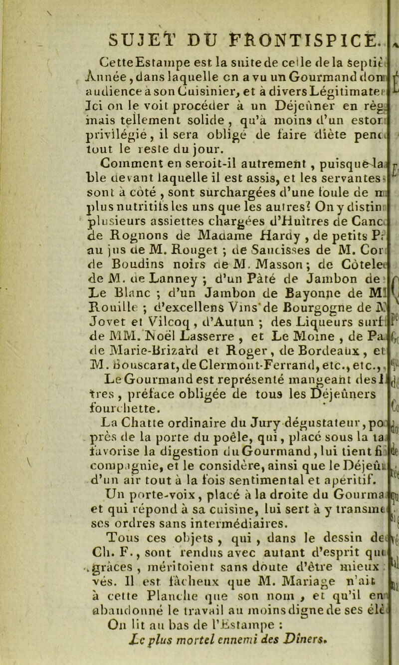 SUJET DU FRONTISPICE. CetteEstainpe est la suitede celle delà septit Année, dans laquelle en a vu un Gourmand don audience a son Cuisinier, et à divers Légitimatei Jci on le voit procéder à un Déjeuner en règ. inais tellement solide, qu’à moins d’un estor privilégié, il sera obligé de faire diète pent* tout le reste du jour. Comment en seroit-il autrement , puîsqué4a.; ble devant laquelle il est assis, et les servantes- sont à coté , sont surchargées d’une foule de nr plus nutritifs les uns que les autres^ Onydistin plusieurs assiettes chargées d’Huitres de Cane ide Rognons de Madame Hardy , de petits P, au jus de M. Rouget ; de Saucisses de M. Cor de Boudins noirs de M. Masson; de Côtelet de M. ue Lanney ; d’un Pâté de Jambon de Le Blanc ; d’un Jambon de Bayonne de M: Rouille ; d’excellens Vins'de Bourgogne de A Jovet et Vilcoq , d’Autun ; des Liqueurs surf: de MM. Noël Lasserre , et Le Moine , de Pa. de Marie-Brizard et Roger, de Bordeaux , et M. bouscarat, de Clermont-Ferrand, etc., etc.,. Le Gourmand est représenté mangeant des! ,j très , préface obligée de tous les Déjeuners (1(; ii: fourchette. La Chatte ordinaire du Jury dégustateur ,po ^ près de la porte du poêle, qui, placé sous la ta favorise la digestion du Gourmand, lui tient fi compagnie, et le considère, ainsi que le Déjeûi d’un air tout à la fois sentimental et apéritif. Un porte-voix, placé à la droite du Gom ma et qui répond à sa cuisine, lui sert à y transuu ses ordres sans intermédiaires. Tous ces objets , qui , dans le dessin de< Ch. F., sont rendus avec autant d’esprit que grâces , méritoient sans doute d’être mieux vés. Il est fâcheux que M. Mariage n’ait à cette Planche que son nom , et qu’il en abandonné le travail au moins digne de ses élc On lit au bas de l’Estampe : Le plus mortel ennemi des Dîners« t h r Co * *1 îï