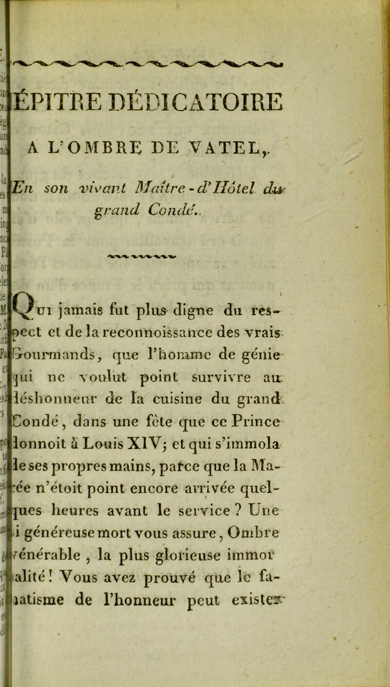 ÉPITRE DÉD1CAT0IRE A L’OMBRE LE VA TEL,, En son vivant Maître - d*Ilôtel du grand Condd.. A KJ'tn jamais fut plus cligne du res- pect et de la reconnoissance des vrais Pi Gourmands, que l’homme de génie qui ne voulut point survivre au léshonnenr de la cuisine du grand Condé, dans une fcte que ce Prince pllonnoit & Louis XIV; et qui s’immola y # 1 le ses propres mains, parce que la Ma- :ée n’étoit point encore arrivée quel- ques heures avant le service ? Une i généreuse mort vous assure, Ombre vénérable , la plus glorieuse immor i alité ï Vous avez prouvé que le fa- natisme de l’honneur peut exister*