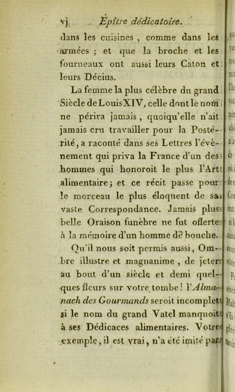 clans les cuisines , comme dans les armées ; et que la broche et les fourneaux ont aussi leurs Caton et leurs Décius. La femme la plus célèbre du grand Siècle deLouisXIV, celle dont le nom ne périra jamais , quoiqu’elle n’ait jamais cru travailler pour la Posté- rité, a raconté dans ses Lettres l’évè- nement qui priva la France d’un des: hommes qui honoroit le plus l’Artt alimentaire; et ce récit passe pour le morceau le plus éloquent de sac vaste Correspondance. Jamais plus belle Oraison funèbre ne fut offerte à la mémoire d’un homme de bouche. Qu’il nous soit permis aussi, Om- bre illustre et magnanime , de jeterr au bout d’un siècle et demi quel- ques fleurs sur votre tombe! XAlma- nach des Gourmands seroit incomplet' )[. gi le nom du grand Vatel manquoit à ses Dédicaces alimentaires. Votre exemple, il est yrai * n’a été imité par Vif toc aux l'k ner dit ù\ de- oui dtv Con ont si 1, S3U( cour Voir, Pc «cil ait s’ils, ’lcri Ne