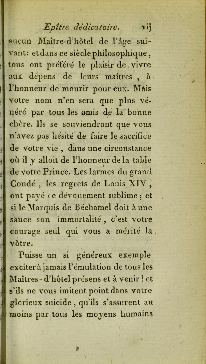 li.pitre dêdicatoire. vij aucun Maître-d'hotel de l’âge sui- vant: etdansce siècle philosophique, tous ont préféré le plaisir de. vivre aux dépens de leurs maîtres , à l’honneur de mourir pour eux. Mais votre nom n’en sera que plus vé- néré par tous les amis de la bonne chère. Ils se souviendront que vous n'avez pas hésité de faire le sacrifice de votre vie , dan6 une circonstance où il y alloit de l’honneur de la table de votre Prince. Les larmes du grand Condé , les regrets de Louis XIV , ont payé ce dévouement sublime 3 et si le Marquis de Béchamel doit à une sauce son immortalité , c’est votre courage seul qui vous a mérité la votre. Puisse un si généreux exemple excitera jamais l’émulation de tous les Maîtres - d’hotel présens et à venir ! et s’ils ne vous imitent point dans votre glorieux suicide , qu’ils s’assurent au moins par tous les moyens humains