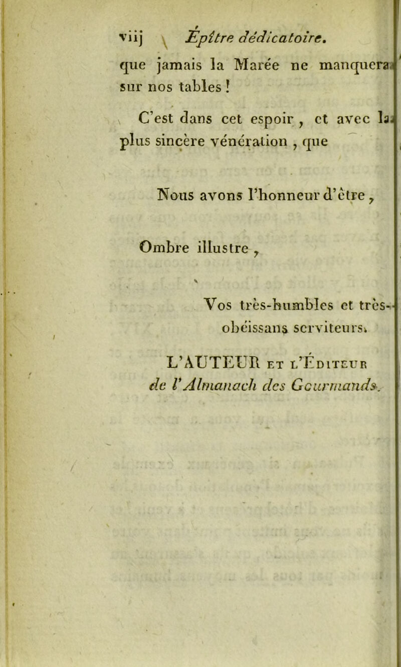 viij Epître dédicatoire. que jamais la Marée ne manquera* sur nos tables ! C’est dans cet espoir } et avec la- plus sincère vénération , que Nous avons l’honneur d’ètre 7 Ombre illustre 7 \ Vos très-humbles et trcs- obéissans serviteurs* L’AUTEUR et l’Éditeur de VAlmanach des Gourmand».