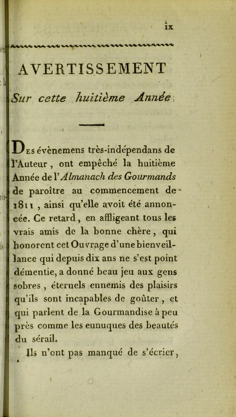 wvwvv\ xxx X/XX> AVERTISSEMENT Sur cette huitième Année] DEsévènemens très-indépendans de l’Auteur , ont empêché la huitième Année de Y Almanach des Gourmands de paroître au commencement de- 1811 , ainsi quelle avoit été annon- cée. Ce retard , en affligeant tous les vrais amis de la bonne chère, qui honorent cet Ouvrage d’une bienveil- lance qui depuis dix ans ne s’est point démentie, a donné beau jeu aux gens sobres , éternels ennemis des plaisirs qu’ils sont incapables de goûter , et qui parlent de la Gourmandise à peu près comme les eunuques des beautés du sérail. Ils n’ont pas manqué de s’écrier, *