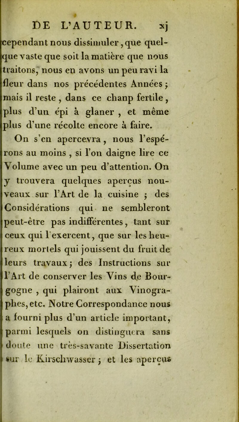 DE L’AUTEUR. sj cependant nous dissimuler, que quel- que vaste que soit la matière que nous traitons, nous en avons un peu ravi la fleur dans nos précédentes Années ; mais il reste , dans ce chanp fertile , plus d’un épi à glaner , et même plus d’une récolte encore à faire. On s’cn apercevra , nous l’espé- rons au moins , si l’on daigne lire ce Volume avec un peu d’attention. On y trouvera quelques aperçus nou- veaux sur l’Art de la cuisine j des Considérations qui ne sembleront peut-être pas indifférentes, tant sur ceux qui l’exercent, que sur les heu- reux mortels qui jouissent du fruit de leurs travaux ; des Instructions sur l’Art de conserver les Vins de Bour- gogne , qui plairont aux Vinogra- plies,etc. Notre Correspondance nous a fourni plus d’un article important, parmi lesquels on distinguera sans doute une très-savante Dissertation sur le Kirsclnvasscr j et les aperçus