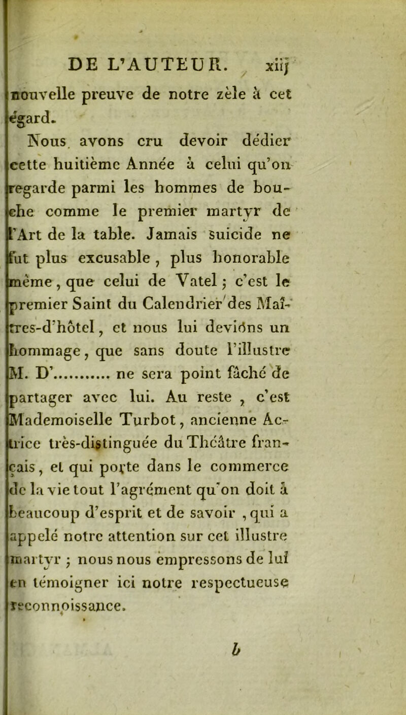 DE L’A U TE U R. / xiij nonvelle preuve de notre zèle à cet egard. Nous avons cru devoir dédier cette huitième Année à celui qu’on regarde parmi les hommes de bou- che comme le premier martyr de JT Art de la table. Jamais suicide ne fut plus excusable , plus honorable même, que celui de Vatelj c’est le premier Saint du Calendrier des Maî- tres-d'hôtel, et nous lui deviens un hommage, que sans doute l’illustre RI. D’ ne sera point fâché de partager avec lui. Au reste , c’est Mademoiselle Turbot, ancienne Ac- trice très-distinguée du Théâtre fran- çais , et qui porte dans le commerce de la vie tout l’agrément qu’on doit â beaucoup d’esprit et de savoir , qui a appelé notre attention sur cet illustre martyr • nous nous empressons de lui en témoigner ici notre respectueuse reconnaissance. b