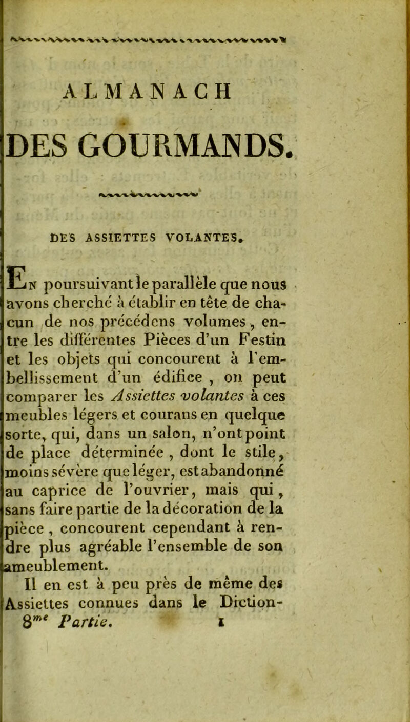 DES GOURMANDS. DES ASSIETTES VOLANTES, En poursuivant le parallèle que nous avons cherche à établir en tête de cha- cun de nos précédons volumes , en- tre les différentes Pièces d’un Festin et les objets qui concourent à l'em- bellissement d’un édifice , on peut comparer les Assiettes volantes à ces meubles légers et courans en quelque sorte* qui, dans un salon, n’ont point de place déterminée, dont le stile, moins sévère que léger, est abandonné au caprice de l’ouvrier, mais qui, sans faire partie de la décoration de la pièce, concourent cependant â ren- dre plus agréable l’ensemble de son ameublement. Il en est à peu près de même des Assiettes connues dans le Diction-