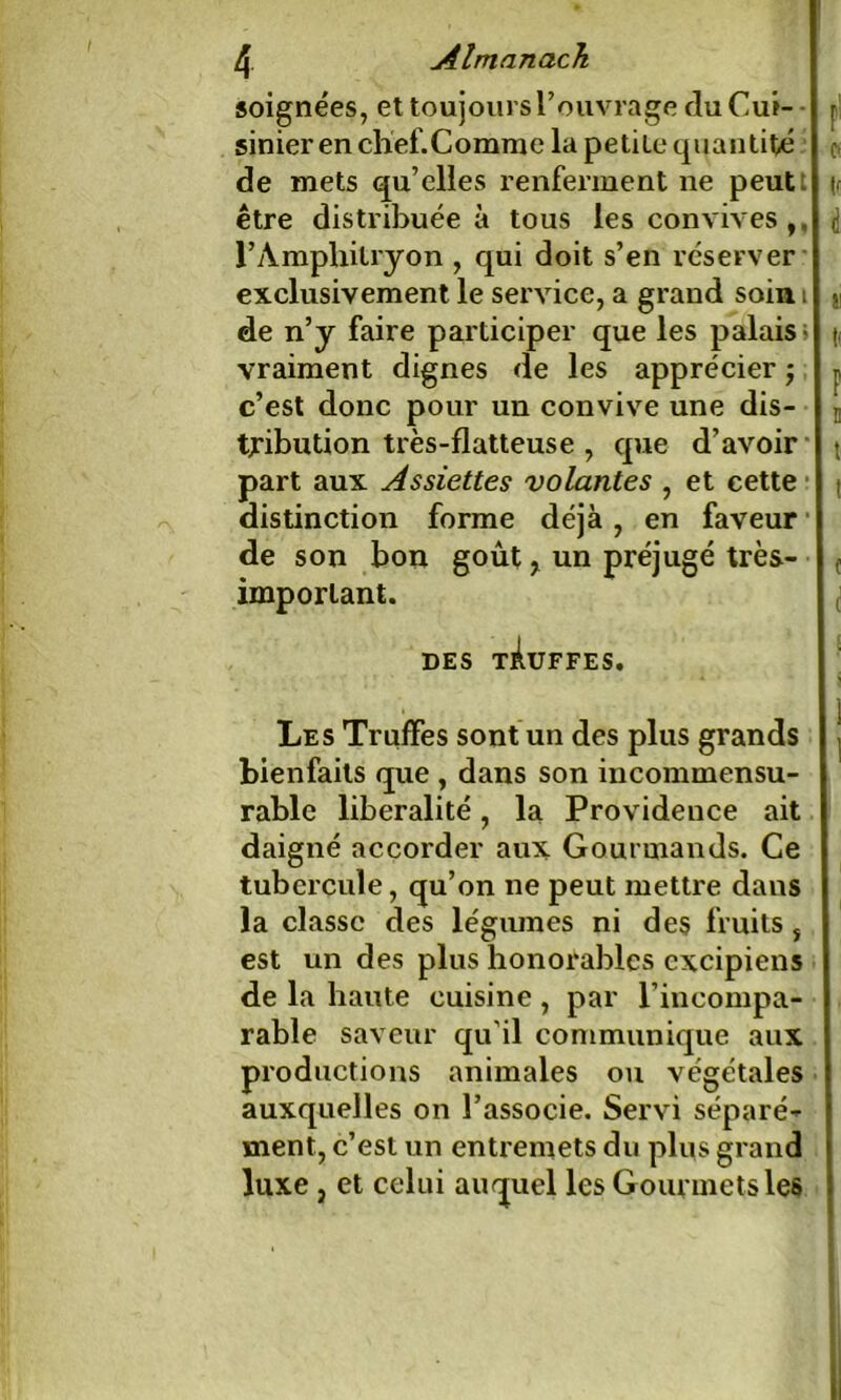 soignées, et toujours l’ouvrage du Cui- r sinier en chef.Comme la petite quantité o de mets qu’elles renferment ne peut (r être distribuée à tous les convives ,, l’Amphitryon , qui doit s’en réserver exclusivement le service, a grand soin i }i de n’y faire participer que les palais ; |, vraiment dignes de les apprécier ; p c’est donc pour un convive une dis- n tribution très-flatteuse , que d’avoir \ part aux Assiettes volantes , et cette distinction forme déjà , en faveur de son bon goût r un préjugé très- f important. ( DES tÀüFFES. Les Truffes sont un des plus grands j bienfaits que , dans son incommensu- rable libéralité, la Providence ait daigné accorder aux Gourmands. Ce tubercule, qu’on ne peut mettre dans la classe des légumes ni des fruits, est un des plus honorables excipiens de la haute cuisine , par l’incompa- rable saveur qu’il communique aux productions animales ou végétales auxquelles on l’associe. Servi séparé- ment, c’est un entremets du plus grand luxe, et celui auquel les G ourmets les