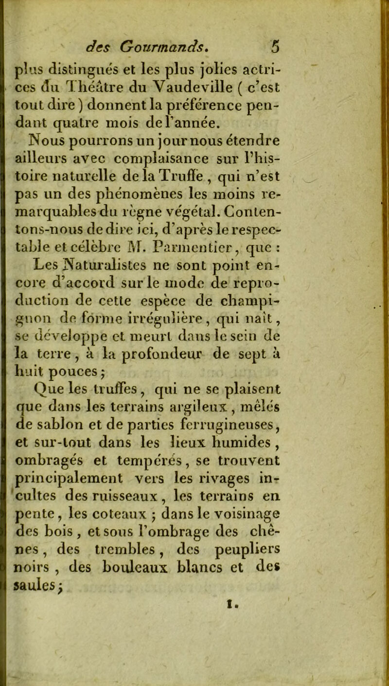 plus distingués et les plus jolies actri- ces du Théâtre du Vaudeville ( c’est tout dire ) donnent la préférence pen- dant quatre mois de l’année. Nous pourrons un jour nous étendre ailleurs avec complaisance sur l’his- toire naturelle de la Truffe , qui n’est pas un des phénomènes les moins re- marquables du règne végétal. Conten- tons-nous de dire ici, d’après le respec- table et célèbre M. Parmentier, que: Les Naturalistes ne sont point en- core d’accord sur le mode de repro- duction de cette espèce de champi- gnon de forme irrégulière, qui naît, se développe et meurt dans le sein de la terre, à la profondeur de sept à huit pouces ; Que les truffes, qui ne se plaisent que dans les terrains argileux , mêlés de sablon et de parties ferrugineuses, et sur-tout dans les lieux humides , ombragés et tempérés, se trouvent principalement vers les rivages in- cultes des ruisseaux , les terrains en pente, les coteaux ; dans le voisinage des bois, et sous l’ombrage des chê- nes , des trembles, des peupliers noirs , des bouleaux blancs et des saules j i.