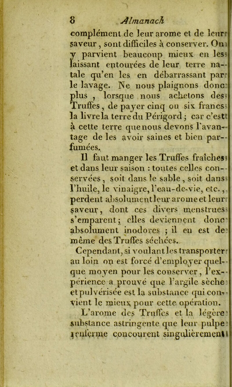 complément de leur arôme et de leur' saveur, sont difficiles à conserver. On ; y parvient beaucoup mieux, en les; laissant entourées de leur terre na- tale qu’en les en débarrassant par le lavage. Ne nous plaignons donc plus , lorsque nous achetons des« Truffés, de payer cinq ou six francs la livre la terre du Périgord, car c’estt à cette terre que nous devons l’avan- tage de les avoir saines et bien par- fumées. 11 faut manger les Truffes fraîches* et dans leur saison : toutes celles con- servées , soit dans le sable , soit dans; l’huile, le vinaigre, l'eau-de-vie, etc.,, perdent absolumentleur arôme et leuri saveur, dont ccs divers menstrues* s’emparcntj elles deviennent donc absolument inodores ; il en est de même des Truffés séchées. Cependant, si voulant les transporter au loin on est forcé d’employer quel- que moyen pour les conserver, l'ex- périence a prouvé que l’argile sèche et pulvérisée est la substance qui con-r vient le mieux, pour cette opération. L’arome des Truffes et la légère1 substance astringente que leur pulpe * enferme concourent singulièrement!