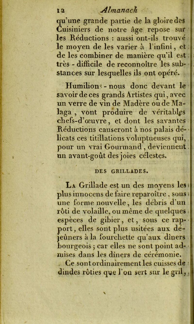 qu’une grande partie de la gloire des Cuisiniers de notre Age repose sur les Réductions : aussi ont-ils trouvé le moyen de les varier à l'infini , et de les combiner de manière qu’il est très - difficile de reconnoitre les sub- stances sur lesquelles ils ont opéré. Humilions - nous donc devant le savoir de ces grands Artistes qui, avec un verre de vin de Madère ou de Ma- laga , vont produire de véritables chefs-d’œuvre, et dont les savantes Réductions causeront à nos palais dé- licats ces titillations voluptueuses qui, pour un vrai Gourmand , deviennent un avant-goût des joies célestes. DES GRILLADES. La Grillade est un des moyens les plus innocens de faire reparoître . sous » une forme nouvelle, les débris d’un rôti de volaille, ou meme de quelques espèces de gibier, et, sous ce rap- port, elles sont plus usitées aux dé- jeuners à la fourchette qu'aux dîners bourgeois -, car elles ne sont point ad- mises dans les dîners de cérémonie. Ce sont ordinairement les cuisses de dindes rôties que l'on sert sur le gril, \