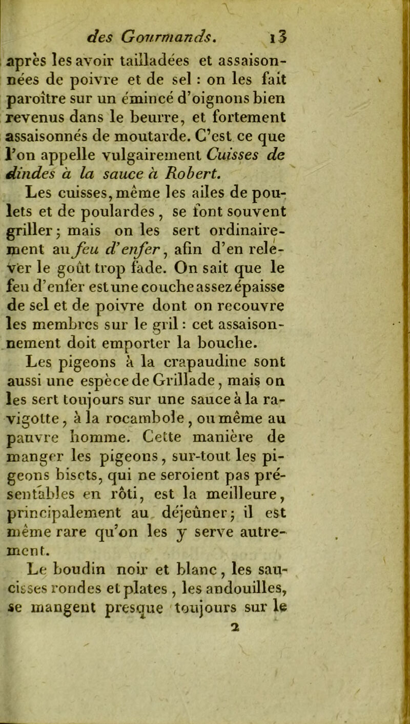 après les avoir tailladées et assaison- nées de poivre et de sel : on les fait paroître sur un émincé d’oignons bien revenus dans le beurre, et fortement assaisonnés de moutarde. C’est ce que l’on appelle vulgairement Cuisses de dindes a la sauce à Robert. Les cuisses, même les ailes de pou- lets et de poulardes , se font souvent griller 5 mais on les sert ordinaire- ment au feu d’enfer, afin d’en rele- ver le goût trop fade. On sait que le feu d’enfer estunecoucheassezépaisse de sel et de poivre dont on recouvre les membres sur le gril : cet assaison- nement doit emporter la bouche. Les pigeons à la crapaudine sont aussi une espèce de Grillade, mais on les sert toujours sur une sauce à la ra- vigotte, à la rocambole , ou même au pauvre homme. Cette manière de manger les pigeons, sur-tout les pi- geons bisets, qui ne seroient pas pré- sentables en rôti, est la meilleure, principalement au déjeûner; il est même rare qu’on les y serve autre- ment. Le boudin noir et blanc, les sau- cisses rondes et plates , les andouilles, se mangent presque toujours sur le i