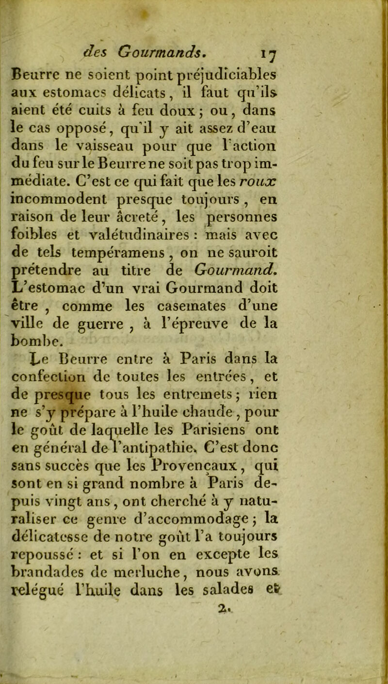 - -^r des Gourmands. 17 Beurre ne soient point préjudiciables aux estomacs délicats, il faut qu’ils aient été cuits à feu doux ; ou, dans le cas opposé, qu’il y ait assez d’eau dans le vaisseau pour que T action du feu sur le Beurre ne soit pas trop im- médiate. C’est ce qui fait que les roux incommodent presque toujours , en raison de leur âcreté, les personnes foibles et valétudinaires : mais avec de tels tempéramens , on ne sauroit prétendre au titre de Gourmand. L’estomac d’un vrai Gourmand doit être , comme les casemates d’une ville de guerre , à l’épreuve de la bombe. Le Beurre entre à Paris dans la confection de toutes les entrées, et de presque tous les entremets ; rien ne s’y prépare à l’huile chaude, pour le goût de laquelle les Parisiens ont en général de l’antipathie» C’est donc sans succès que les Provençaux, qui sont en si grand nombre à Paris de- puis vingt ans , ont cherché à y natu- raliser ce genre d’accommodage ; la délicatesse de notre goût l’a toujours repoussé : et si l’on en excepte les brandades de merluche, nous avons, relégué l’huile dans les salades efr 2.