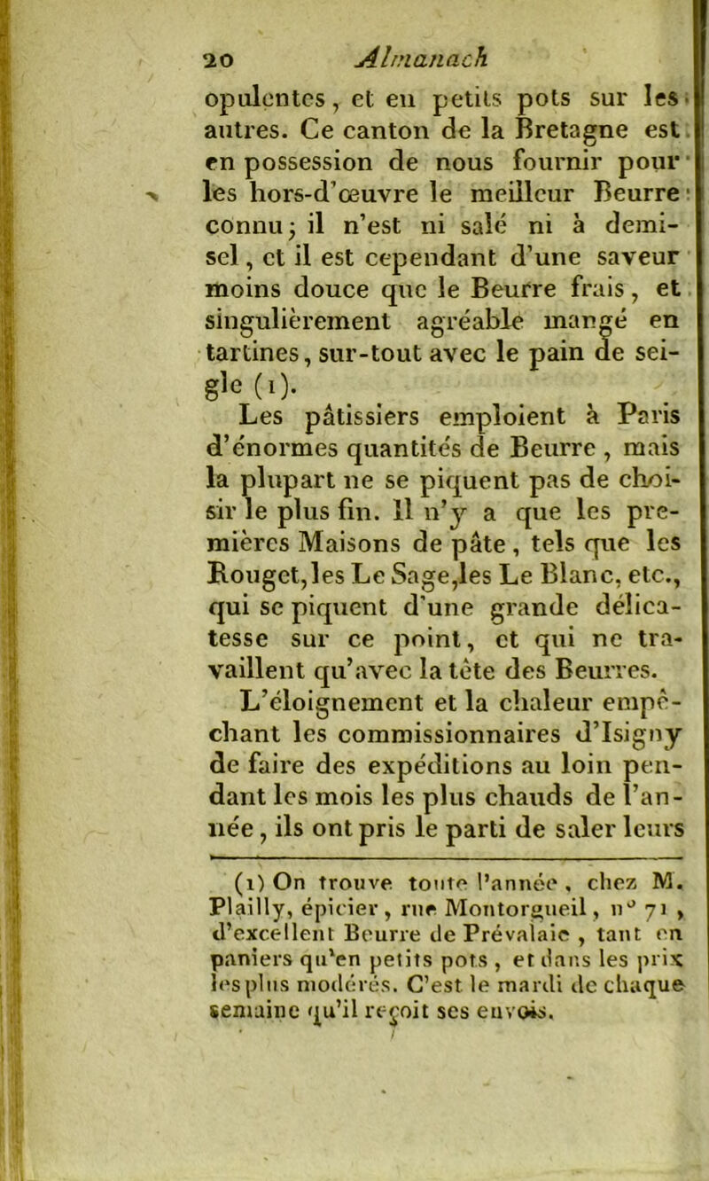 opulentes, et en petits pots sur les- autres. Ce canton de la Bretagne est en possession de nous fournir pour les hors-d’œuvre le meilleur Beurre connu ; il n’est ni salé ni à demi- sel , et il est cependant d’une saveur moins douce que le Beurre frais, et singulièrement agréable mangé en tartines, sur-tout avec le pain de sei- gle (1). Les pâtissiers emploient à Paris d’énormes quantités de Beurre , mais la plupart ne se piquent pas de choi- sir le plus fin. 11 n’y a que les pre- mières Maisons de pâte , tels que les Rouget,les Le Sage,les Le Blanc, etc., qui se piquent d’une grande délica- tesse sur ce point, et qui ne tra- vaillent qu’avec la tète des Beurres. L’éloignement et la chaleur empê- chant les commissionnaires d’Isigny de faire des expéditions au loin pen- dant les mois les plus chauds de l’an- née , ils ont pris le parti de saler leurs (1) On trouve tonte l’année , chez M. Plailly, épicier, nie Montorgueil, nJ 71 , d’excellent Beurre de Prévaiaie , tant en paniers qu'en petits pots , et dans les prix les pins modérés. C’est le mardi de chaque semaine qu’il reçoit ses envois.