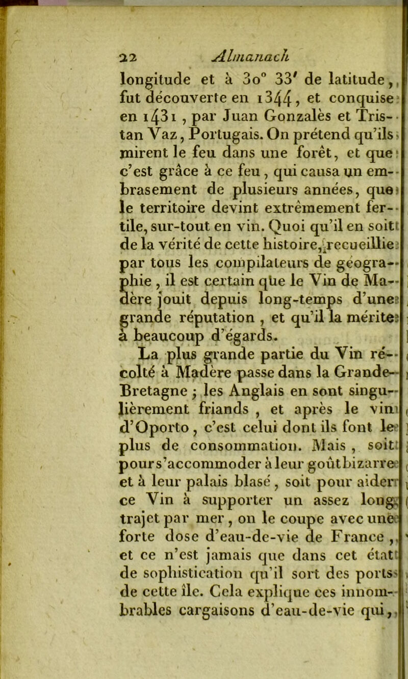 longitude et à 3o° 33# de latitude,. fut découverte en i344> et conquise en 1431 , par Juan Gonzales et Tris- tan Vaz, Portugais. On prétend qu’ils» mirent le feu dans une forêt, et que c’est grâce â ce feu , qui causa un em- brasement de plusieurs années, que le territoire devint extrêmement fer- tile, sur-tout en vin. Quoi qu’il en soitt de la vérité de cette histoire, ^recueillie, par tous les compilateurs de géogra- phie , il est certain qüe le Vin de Ma— j aère jouit depuis long-temps d’uneî ; grande réputation , et qu’il la mérite: ] à beaucoup d’égards. | La plus grande partie du Vin ré— , colté à Madère passe dans la Grande- t Bretagne ; les Anglais en sont singu- lièrement friands , et après le vim ( d’Oporto, c’est celui dont ils font le ; plus de consommation. Mais , soit: ; pour s’accommoder à leur goûtbizarre et â leur palais blasé , soit pour aider \ ce Vin à supporter un assez long, ( trajet par mer , on le coupe avec une; forte dose d’eau-de-vie de France ' et ce n’est jamais que dans cet état' de sophistication qu’il sort des poils > de cette île. Cela explique ces innom- brables cargaisons d’eau-de-vie qui,.