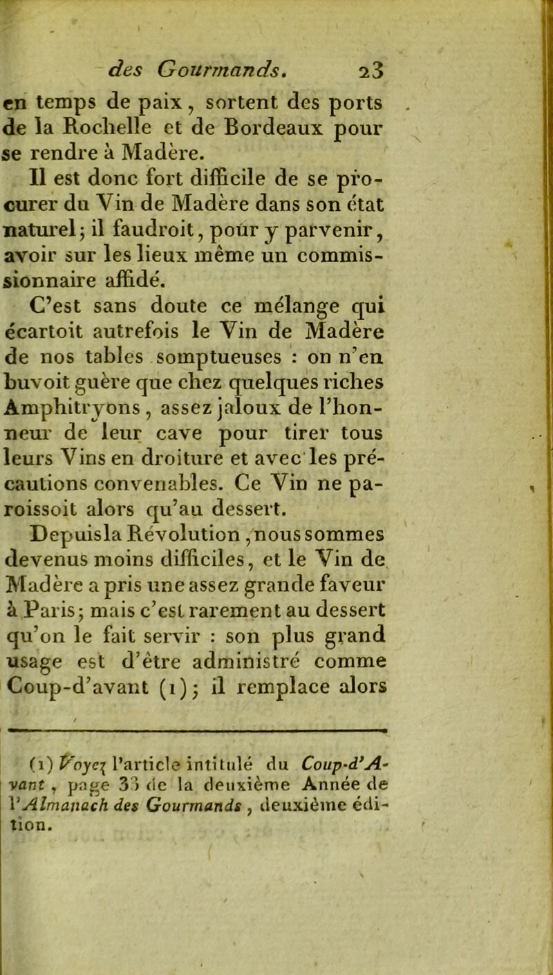 en temps de paix, sortent des ports de la Rochelle et de Bordeaux pour se rendre à Madère. Il est donc fort difficile de se pro- curer du Vin de Madère dans son état naturel; il faudroit, pour y parvenir, avoir sur les lieux même un commis- sionnaire affidé. C’est sans doute ce mélange qui écartoit autrefois le Vin de Madère de nos tables somptueuses : on n’en buvoit guère que chez quelques riches Amphitryons , assez jaloux de l’hon- neur de leur cave pour tirer tous leurs Vins en droiture et avec les pré- cautions convenables. Ce Vin ne pa- roissoit alors qu’au dessert. Depuisla Révolution , nous sommes devenus moins difficiles, et le Vin de Madère a pris une assez grande faveur à Paris; mais c’est rarement au dessert qu’on le fait servir : son plus grand usage est d’être administré comme Coup-d’avant (i); il remplace alors (1) t^oyci l’article intitulé du Coup-d’A- vaut, page 33 de la deuxième Année de VAlmanach des Gourmands , deuxième édi- tion.