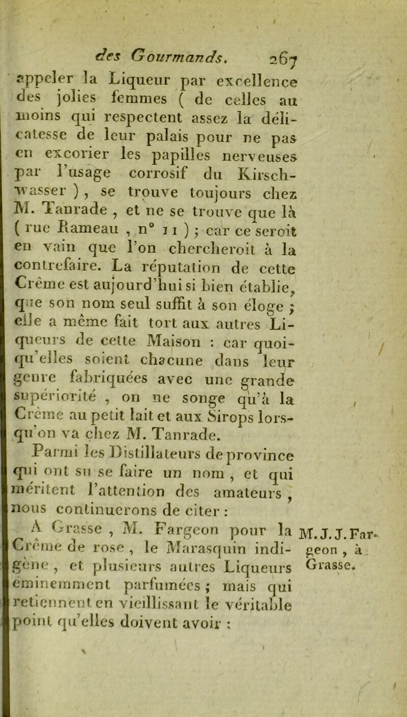 I des Gourmands. 267 appeler la Liqueur par excellence des jolies femmes ( de celles au moins qui respectent assez la déli- catesse de leur palais pour ne pas en excorier les papilles nerveuses par l’usage corrosif du Kirsch- Nasser ) , se trouve toujours chez M. Tanrade 7 et ne se trouve cfue là ( rue Hameau , n° 11 ) • car ce seroit en vain que l’on chercheroit à la contrefaire. La réputation de cette Crème est aujourd’hui si bien établie, qae son nom seul suffit à son éloge ; eile a meme fait tort aux autres Li- queurs de cette Maison : car quoi- qu’elles soient chacune dans leur genre fabriquées avec une grande supériorité , on ne songe qu’à la Crème au petit lait et aux Sirops lors- qu on va chez M. Tanrade. .Parmi les Distillateurs de province qui ont su se faire un nom , et qui méritent l’attention des amateurs , nous continuerons de citer : A Grasse , M. Fargeon pour la M.J.J.Far- Crcme oe rose , le Marasquin indi- geon , à gene , et plusieurs autres Liqueurs Grasse, éminemment parfumées ; mais qui retiennent en vieillissant le véritable point qu’elles doivent avoir :