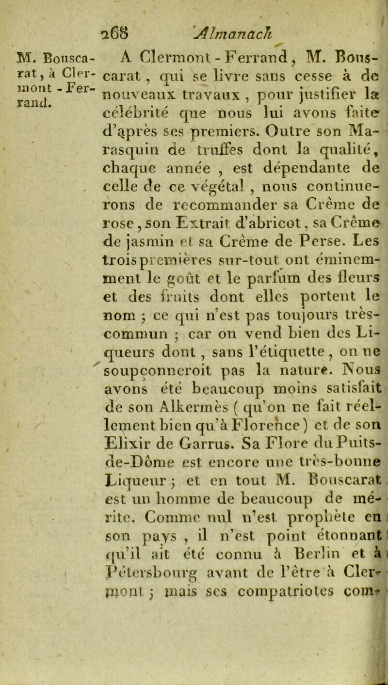 M. Bousca- rat, à Cler- mont - Fer- rand. a 68 Almanach • | À Clermont-Ferrand, M. Bous- carat, qui se livre sans cesse à de nouveaux travaux , pour justifier la célébrité que nous lui avons faite d’qprès ses premiers. Outre son Ma- rasquin de truffes dont la qualité, chaque année , est dépendante de celle de ce végétal , nous continue- rons de recommander sa Crème de rose ,son Extrait d’abricot, sa Crème de jasmin et sa Crème de Perse. Les trois premières sur-tout ont éminem- ment le goût et le parfum des fleurs et des fruits dont elles portent le nom ; ce qui n’est pas toujours très- commun ; car on vend bien des Li- queurs dont, sans l’étiquette , on ne soupçonneroit pas la nature. Nous avons été beaucoup moins satislait de son Alkermès ( qu’on ne fait réel- lement bien qu’à Florence) et de son Elixir de Garnis. Sa Flore duPuits- de-Dôme est encore une très-bonne Liqueur ; et en tout M. Bouscarat est un homme de beaucoup de mé- rite. Comme nul n’est prophète eu son pays , il n’est point étonnant qu’il ait été connu à Berlin et à Pétersbourg avant de l’ètre à Cler- mont j mais ses compatriotes com^