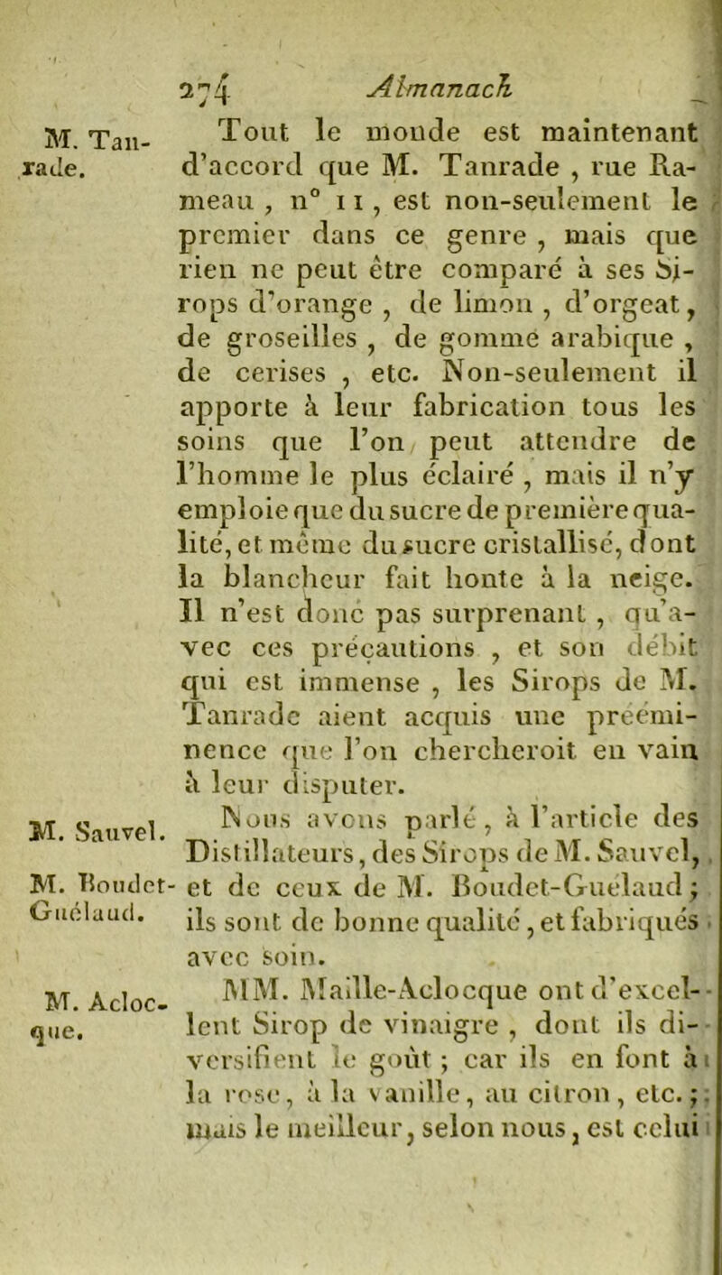 M. Ta li- ra Je. M. Sauvel. M. TJotulet Guélaud. M. Àcloc- <jue. 2 ^4 Almanach Tout le monde est maintenant d’accord que M. Tanrade , rue Ra- meau , n° ii, est non-seulement le premier dans ce genre , mais que rien ne peut être comparé à ses Si- rops d’orange , de limon , d’orgeat, de groseilles , de gommé arabique , de cerises , etc. Non-seulement il apporte à leur fabrication tous les soins que l’on peut attendre de l’homme le plus éclairé , mais il n’y emploie que du sucre de première qua- lité, et même du sucre cristallisé, dont la blancheur fait honte à la neige. Il n’est donc pas surprenant, qu’a- vec ces précautions , et son débit qui est immense , les Sirops de M. Tanrade aient acquis une préémi- nence que l’on chercheroit en vain il leur disputer. Nous avons parlé, à l’article des Distillateurs, des Sirops de M. Sauvel, et de ceux de M. Boudet-Guélaud| ils sont de bonne qualité, et fabriqués avec soin. MM. Maille-Aclocque ont d’excel- lent Sirop de vinaigre , dont ils di- versifient le goût ; car ils en font ai la rose, à la vanille, au citron, etc.;, mais le meilleur, selon nous, est celui