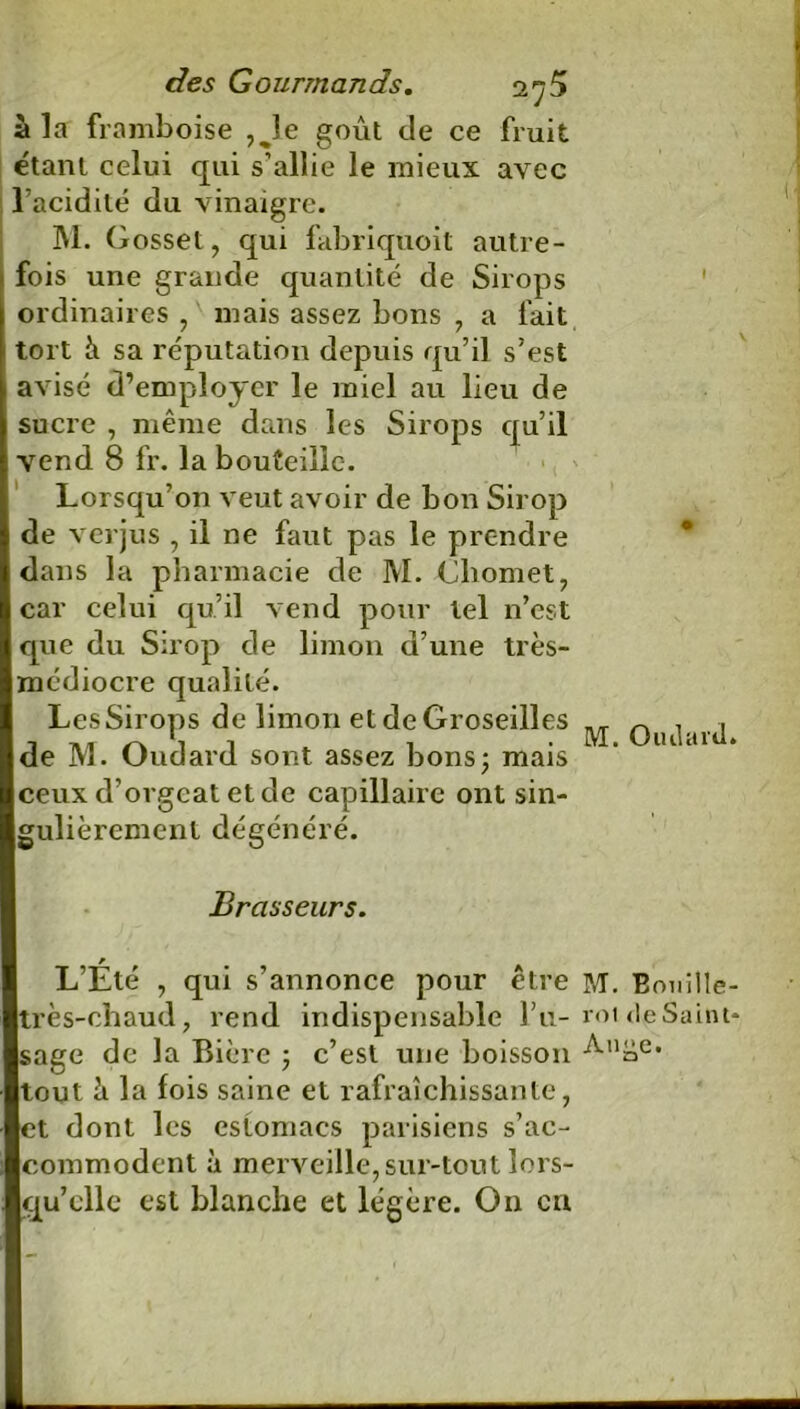 à la framboise ,Je goût de ce fruit étant celui qui s'allie le mieux avec l’acidité du vinaigre. M. Gosset, qui fabriquoit autre- fois une grande quantité de Sirops ordinaires , mais assez bons , a fait tort à sa réputation depuis qu’il s’est avisé d’employer le miel au lieu de sucre , même dans les Sirops qu’il vend 8 fr. la bouteille. Lorsqu’on veut avoir de bon Sirop de verjus , il ne faut pas le prendre dans la pharmacie de M. Cliomet, car celui qu’il vend pour tel n’est que du Sirop de limon d’une très- médiocre qualité. Les Sirops de limon et de Groseilles de M. Oudard sont assez bons; mais ceux d’orgeat et de capillaire ont sin- gulièrement dégénéré. V + M. Oiulard» Brasseurs. L’Été 7 qui s’annonce pour être M. Eouille- très-chaud, rend indispensable l’u- roi de Saint- sage de la Bière ; c’est une boisson tout à la fois saine et rafraîchissante, et dont les esiomacs parisiens s’ac- commodent à merveille, sur-tout lors- qu’elle est blanche et légère. On en