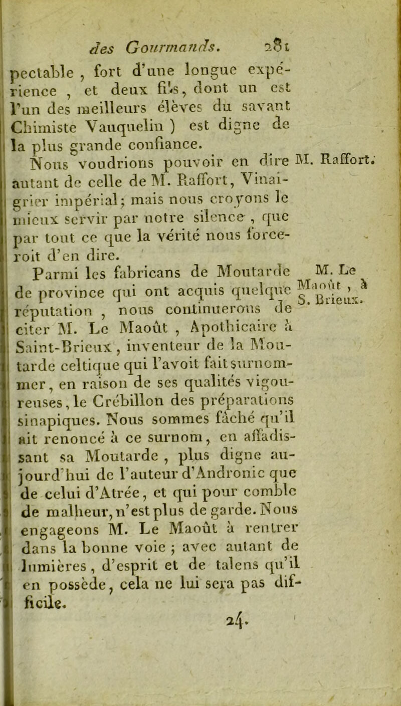 pectable , fort d’une longue expé- rience , et deux fils, dont un est l’un des meilleurs élèves du savant Chimiste Vauquelin ) est digne de la plus grande confiance. Nous voudrions pouvoir en dire M. Raffort. autant de celle de M. Raifort, Vinai- grier impérial; mais nous croyons le mieux servir par notre silence , que par tout ce que la vérité nous force- : roit d’en dire. Parmi les fabricans de Moutarde M. Le de province qui ont acquis quelque réputation , nous continuerons de mieu7‘* i citer M. Le Maoût , Apothicaire à ! Saint-Brieux , inventeur de la Mou- tarde celtique qui l’avoit faitsurnom- : mer, en raison de ses qualités vigou- reuses, le Crébillon des préparations sinapiques. Nous sommes fâché qu’il ait renoncé à ce surnom, en alïiidis- sant sa Moutarde , plus digne au- jourd'hui de l’auteur d’Andronic que de celui d’Atrée, et qui pour comble de malheur, n’est plus de garde. Nous engageons M. Le Maoût à rentrer dans la bonne voie ; avec autant de lumières, d’esprit et de talens qu’il en possède ? cela ne lui sera pas dif- ficile.