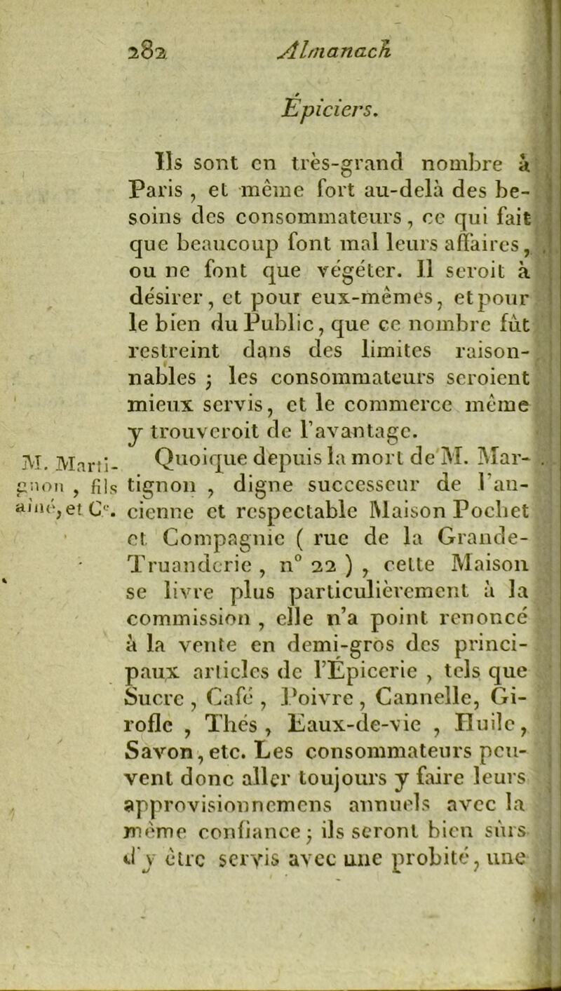 M. Martî- gaon , fils aine, et C. Épiciers. Ils sont en très-grand nombre à Paris , et même fort au-delà des be- soins des consommateurs, ce qui fait que beaucoup font mal leurs affaires, ou ne font que végéter. Il seroit à désirer, et pour eux-mêmes, et pour le bien du Public, que ce nombre fût restreint dans des limites raison- nables ; les consommateurs seroient mieux servis, et le commerce même y trouveroit de l’avantage. Quoique depuis la mort de M. Mar- .. . tignon , digne successeur de l’an- cienne et respectable Maison Pocliet et Compagnie ( rue de la Grande- Truandcrie , n° 22 ) , cette Maison se livre plus particulièrement à la commission , elle n’a point renoncé à la vente en demi-gros des princi- paux arlicîcs de l’Épicerie , tels que Sucre , Café , Poivre, Cannelle, Gi- rofle , Thés , Eaux-de-vie , Huile, Savon, etc. Les consommateurs peu- vent donc aller toujours y faire leurs approvisionnemens annuels avec la même confiance; ils seront bien sûrs d'y être servis avec une probité, une