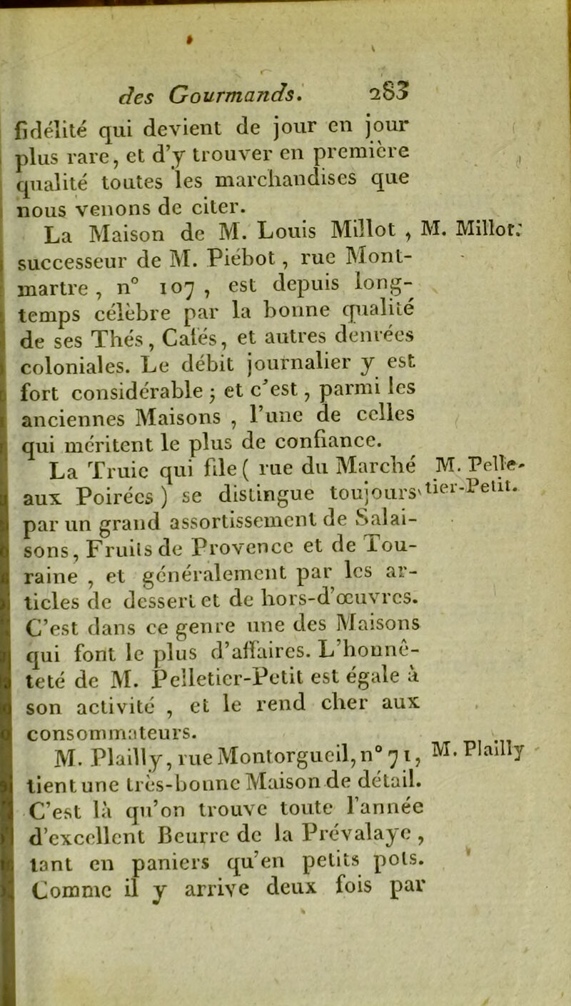 firlélite qui devient de jour en jour plus rare, et d’y trouver en première , qualité toutes les marchandises que nous venons de citer. La Maison de M. Louis Millot , M. Millot.' successeur de M. Piébot, rue Mont- martre , n° 107, est depuis long- temps célèbre par la bonne qualité de ses Thés, Calés, et autres denrées coloniales. Le débit journalier y est fort considérable ; et c’est, parmi les anciennes Maisons , l’une de celles qui méritent le plus de confiance. La Truie qui file ( rue du Marché M. Pelle- aux Poirécs ) se distingue toujours'tier*Pellt* par un grand assortissement de Salai- sons, Fruits de Provence et de iou- raine , et généralement par les ar- ticles de dessert et de hors-d’œuvres. C’est dans ce genre une des Maisons qui font le plus d’affaires. L honnê- teté de M. Pelletier-Petit est égale à son activité , et le rend cher aux consommateurs. M. Plailly, rueMontorgucil,n° 71, M.PIaihy tient une tres-bonne Maison de détail. C’est là qu’on trouve toute l’année d’excellent Beurre de la Prévalaye , tant en paniers qu’en petits pots. Comme il y arrive deux fois par