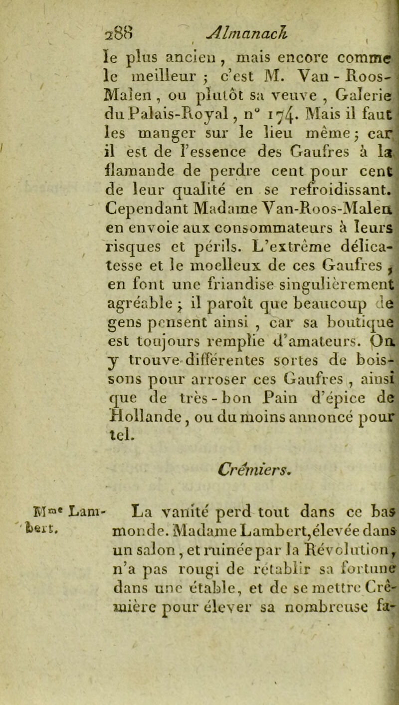 le plus ancien , mais encore comme le meilleur -, c’est M. Van - Roos- Malen , ou plutôt sa veuve , Galerie du Palais-Royal, n° 174. Mais il faut les manger sur le lieu même ; car, il est de l’essence des Gaufres à I3 flamande de perdre cent pour cent de leur qualité en se refroidissant. Cependant Madame Van-Roos-Malea en envoie aux consommateurs à leurs risques et périls. L’extrême délica- tesse et le moelleux de ces Gaufres , en font une friandise singulièrement agréable j il paroît que beaucoup de gens pensent ainsi , car sa boutique est toujours remplie d’amateurs. Oa y trouve différentes sortes de bois- sons pour arroser ces Gaufres , ainsi que de très-bon Pain d’épice de Hollande, ou du moins annoncé pour tel. Crémiers. Mra* Lam- La vanité perd tout dans ce bas •s*'*» monde. Madame Lambert,élevée dans un salon , et ruinée par la Révolution, n’a pas rougi de rétablir sa fortune dans une étable, et de se mettre Cré- mière pour élever sa nombreuse fa-