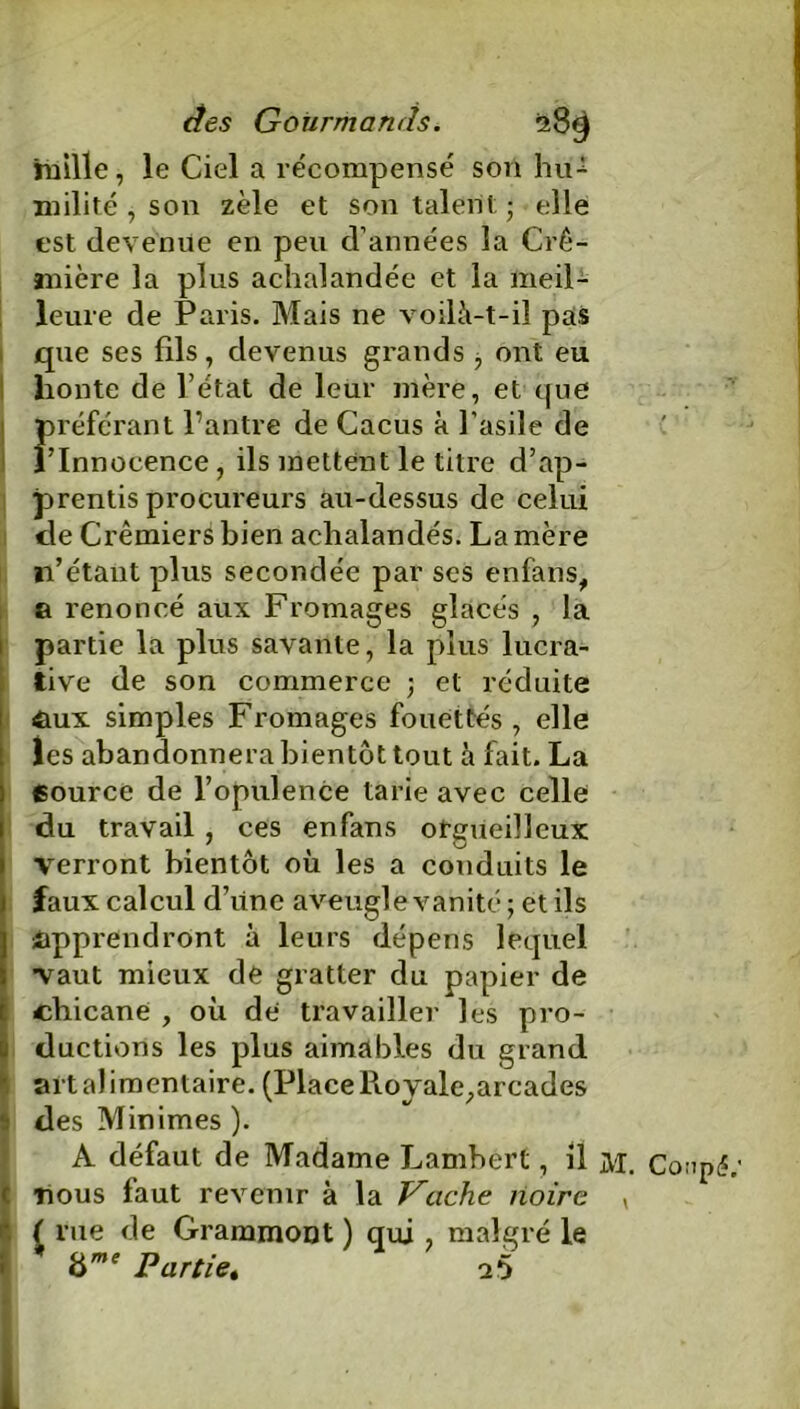 nhlle, le Ciel a récompensé son hiG milité , son zèle et son talent; elle est devenue en peu d’années la Cré- mière la plus achalandée et la meil- leure de Paris. Mais ne voilà-t-il pas que ses fils, devenus grands , ont eu honte de l’état de leur mère, et que préférant l’antre de Cacus à l’asile de l’Innocence, ils mettent le titre d’ap- prentis procureurs au-dessus de celui de Crémiers bien achalandés. La mère n’étant plus secondée par ses enfans, a renoncé aux Fromages glacés , la partie la plus savante, la plus lucra- tive de son commerce ; et réduite aux simples Fromages fouettés, elle les abandonnera bientôt tout à fait. La Cource de l’opulence tarie avec celle du travail , ces enfans orgueilleux verront bientôt où les a conduits le faux calcul d’iine aveugle vanité ; et ils apprendront à leurs dépens lequel vaut mieux de gratter du papier de chicane , où de travailler les pro- ductions les plus aimables du grand art alimentaire. (Place Royale,arcades des Minimes). A défaut de Madame Lambert, il M. Coupc? (nous faut revenir à la Vache noire v ( rue de Grammont ) qui , malgré le * time Partie. 25