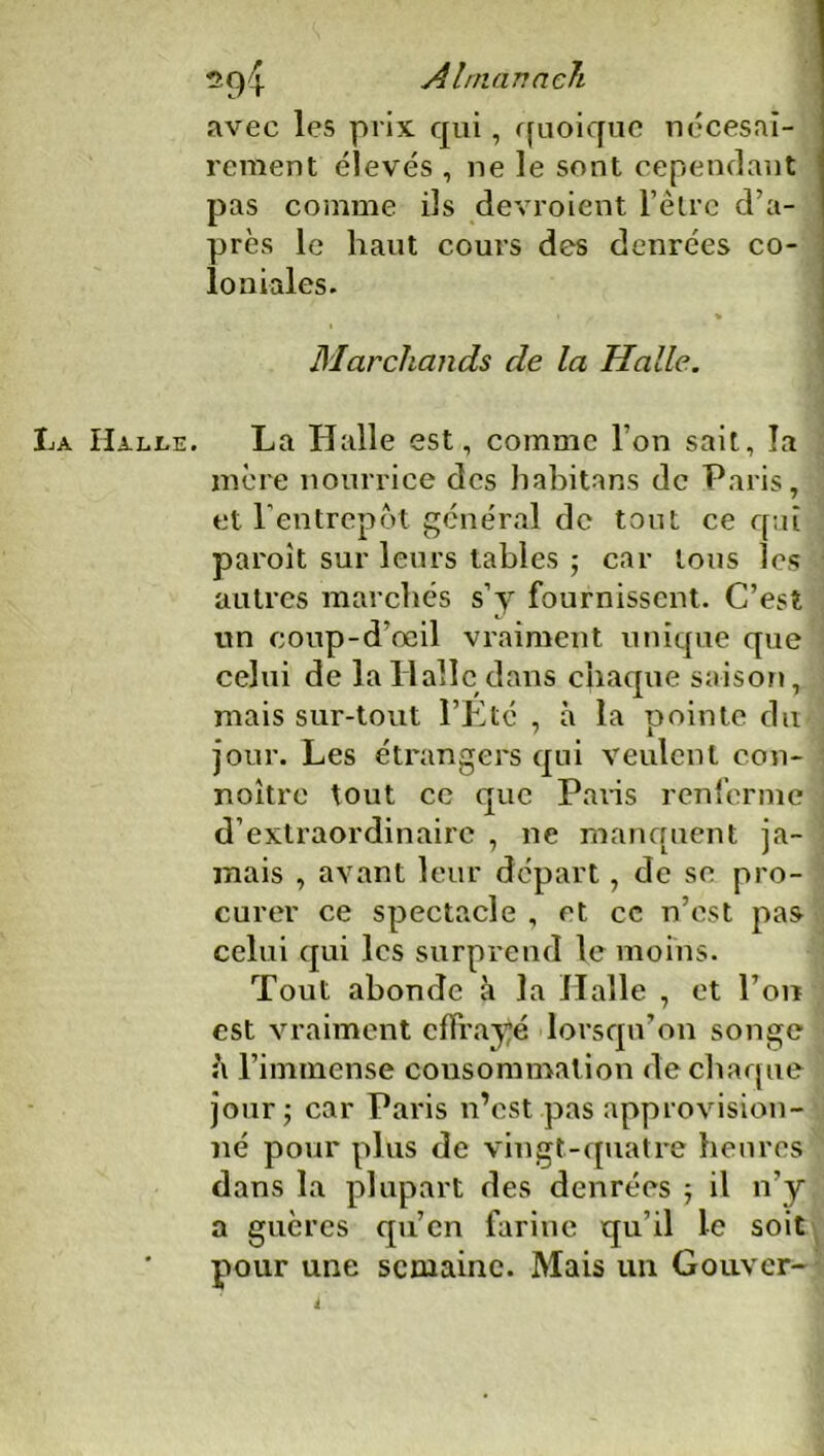 Almanach avec les prix qui, quoique nécesai- rement élevés , ne le sont cependant pas comme ils devroient l’êlre d’a- près le liant cours des denrées co- loniales. Marchands de la Malle. Halle. La Halle est, comme l’on sait, la mère nourrice des habitans de Paris, et l’entrepôt général de tout ce qui paroit sur leurs tables ; car tous les autres marchés s’y fournissent. C’est un coup-d’oeil vraiment unique que celui de la Halle dans chaque saison, mais sur-tout l’Eté , à la pointe du jour. Les étrangers qui veulent con- noitre tout ce que Paris renferme d’extraordinaire , ne manquent ja- mais , avant leur départ, de se pro- curer ce spectacle , et ce n’est pas celui qui les surprend le moins. Tout abonde à la Halle , et l’on est vraiment effrayé lorsqu’on songe à l’immense consommation de chaque jour; car Paris n’est pas approvision- né pour plus de vingt-quatre heures dans la plupart des denrées ; il n’y a guères qu’en farine qu’il le soit pour une semaine. Mais un Couver-