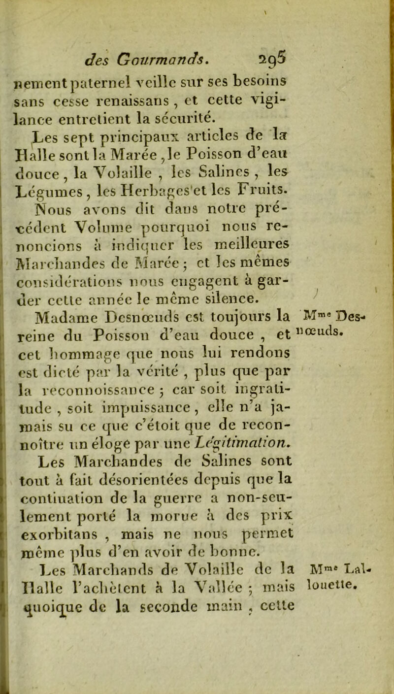 \ des Gourmands. nement paternel veille sur ses besoins sans cesse renaissans , et cette vigi- lance entretient la sécurité. Les sept principaux articles de la Halle sont la Marée ,1e Poisson d’eau douce , la Volaille , les Salines , les Légumes, les Herbages'et les Fruits. Nous avons dit dans notre pré- cédent Volume pourquoi nous re- noncions à indiquer les meilleures Marchandes de Marée; et les mêmes considérations nous engagent à gar- der cctle année le même silence. Madame Dcsnœuds est toujours la Des- reine du Poisson d’eau douce , et nœuds. cet hommage que nous lui rendons est dicté par la vérité , plus que par la reconnoissance ; car soit ingrati- tude , soit impuissance, elle n’a ja- mais su ce que c’éloit que de recon- noître un éloge par une Légitimation. Les Marchandes de Salines sont tout à fait désorientées depuis que la contiuation de la guerre a non-seu- lement porté la morue à des prix exorbitans , mais ne nous permet même plus d’en avoir de bonne. Les Marchands de Volaille de la Mme Lai- Halle l’achètent à la Vallée ; mais louette. quoique de la seconde main , celle