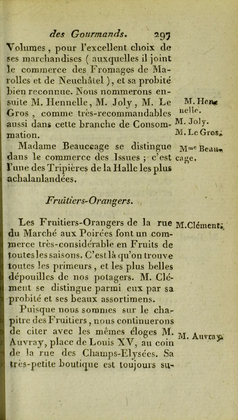 M. Hen* nellé. des Gourmands. 293 Volumes , pour l’excellent choix cle ses marchandises ( auxquelles il joint le commerce des Fromages de Ma- rolles et de Neuchâtel ), et sa probité Lien reconnue. Nous nommerons en- suite M. Ilennelle, M. Joly, M. Le Gros , comme très-recommandables aussi dans cette branche de Consom- Joly, mation. M. Le Gros* Madame Beauccage se distingue jyime Bedll dans le commerce des Issues 5 c’est cage, l’une des Tripières de la Halle les plus achalanlandées. Fruitiers- Orangers. » Les Fruitiers-Orangers de la rue M.Clément; du Marché aux Poirées font un com- merce très-considérable en Fruits de toutes les saisons. C’est là qu’on trouve toutes les primeurs, et les plus belles dépouilles de nos potagers. M. Clé- ment se distingue parmi eux par sa probité et ses beaux assortimens. Puisque nous sommes sur le cha^ pitre des Fruitiers , nous continuerons de citer avec les mêmes éloges M. 1 Auvray, place de Louis AV, au coin de la rue des Champs-Elysées. Sa très-petite boutique est toujours su-