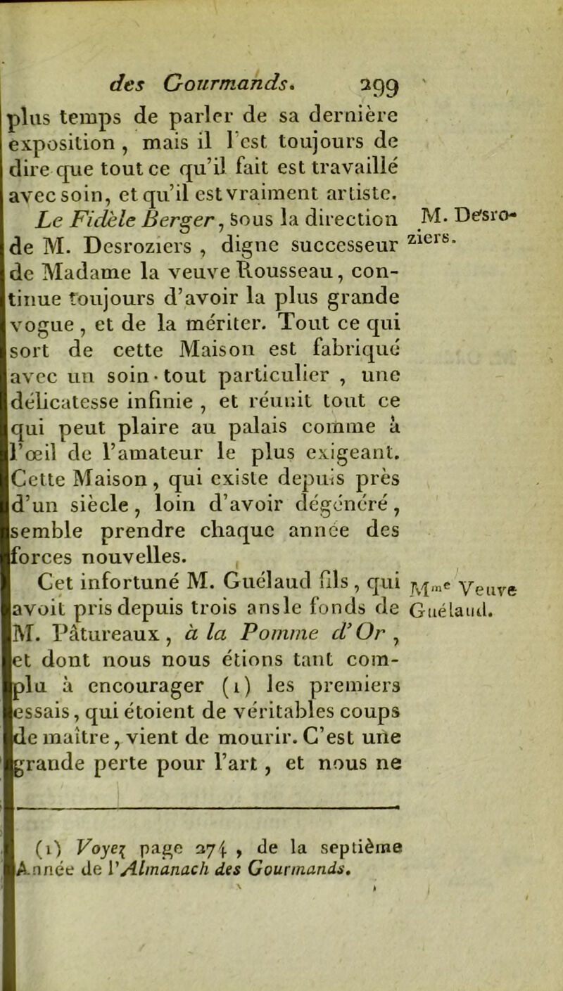 plus temps de parler de sa dernière exposition , mais il l’est, toujours de dire cpie tout ce qu’il fait est travaillé avec soin, et qu’il est vraiment artiste. Le Fidèle Berger, Sous la direction de M. Desroziers , digne successeur de Madame la veuve Piousseau, con- tinue toujours d’avoir la plus grande vogue , et de la mériter. Tout ce qui sort de cette Maison est fabriqué avec un soin-tout particulier , une délicatesse infinie , et réunit tout ce qui peut plaire au palais comme à l’œil de l’amateur le plus exigeant. Cette Maison, qui existe depuis près d’un siècle , loin d’avoir dégénéré , semble prendre chaque année des forces nouvelles. Cet infortuné M. Guélaud fils , qui avoit pris depuis trois ansle fonds de M. Pâtureaux , à la Pomme d’ Or , et dont nous nous étions tant com- plu à encourager (1) les premiers essais, qui étoient de véritables coups de maître, vient de mourir. C’est une grande perte pour l’art, et nous ne (O Voye{ page 37^ , de la septième Année de l’Almanach des Gourmands. M. Desro- ziers. M™e Veuve Guélaud.