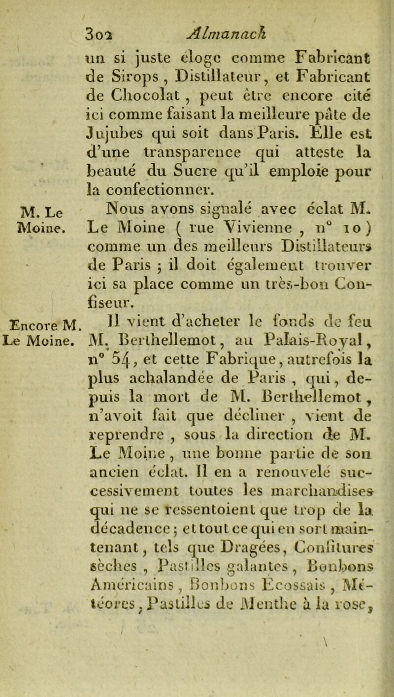 un si juste éloge comme Fabricant de Sirops, Distillateur, et Fabricant de Chocolat , peut être encore cité ici comme faisant la meilleure pâte de Jujubes qui soit dans Paris. File est d’une transparence qui atteste la beauté du Sucre qu’il emploie pour la confectionner. M. Le Nous avons signalé avec éclat M. Moine. Le Moine ( rue Vivienne , n° 10) comme un des meilleurs Distillateur» de Paris ; il doit également trouver ici sa place comme un très-bon Con- fiseur. Encore M. H vient d’acheter le fonds de feu Le Moine. M. Berlhellemot, au Palais-Royal, n° 54, et cette Fabrique, autrefois la plus achalandée de Paris , qui, de- puis la mort de M. Berlhellemot, n’avoit fait que décliner , vient de reprendre , sous la direction de M. Le Moine , une bonne partie de sou ancien éclat. 11 en a renouvelé suc- cessivement toutes les marchandise» qui 11e se ressentoient que trop cle la. décadence; et tout ce qui en sort main- tenant, tels que Dragées, Confitures sèches , Pastilles galantes, Bonbons Américains, Bonbons Ecossais, Mé- téores, Pastilles de JMenthc à la rose.