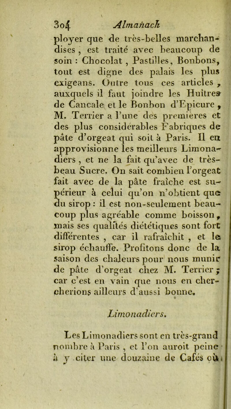 ployer que de très-belles marchan- dises , est traité avec beaucoup de soin : Chocolat , Pastilles, Bonbons, tout est digne des palais les plus exigeans. Outre tous ces articles 7 auxquels il faut joindre les Huîtres de Cancale et le Bonbon d’Epicure , M. Terrier a Tune des premières et des plus considérables Fabriques de pâte d’orgeat qui soit à Paris. Il en approvisionne les meilleurs Limona- diers , et ne la fait qu’avec de très- beau Sucre. On sait combien l’orgeat fait avec de la pâte fraîche est su- périeur à celui qu’on n’obtient que du sirop : il est non-seulement beau- coup plus agréable comme boisson 9 mais ses qualités diététiques sont fort différentes , car il rafraîchit , et le sirop échauffe. Profitons donc de la saison des chaleurs pour nous munir de pâte d’orgeat chez M. Terrier ; car c’est en vain que nous en cher- cherions ailleurs d'aussi bonne. Limonadiers, Les Limonadiers sont en très-grand nombre à Paris , et l’on auroit peine à y citer une douzaine de Cafés oà.