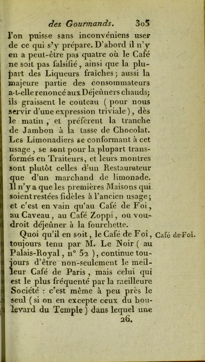 l’on puisse sans inconvéniens user de ce qui s’y prépare. D’abord il n’y en a peul-être pas quatre où le Café ne soit pas falsifié, ainsi que la plu- part des Liqueurs fraîches; aussi la majeure partie des consommateurs a-t-elle renoncé aux Déjeuners chauds; ils graissent le couteau ( pour nous servir d’une expression triviale ), dès le matin , et préfèrent la tranche de Jambon à la tasse de Chocolat. Les Limonadiers se conformant à cet usage , se sont pour la plupart trans- formés en Traiteurs, et leurs montres sont plutôt celles d’un Restaurateur que d’un marchand de limonade. 11 n’y a que les premières Maisons qui soient restées fidèles à l’ancien usage; et c’est en vain qu’au Café de Foi, au Caveau , au Café Zoppi, ou voa- droit déjeuner à la fourchette. Quoi qu’il en soit, le Café de Foi, Café cleFoï. toujours tenu par M. Le Noir ( au Palais-Royal, n° 52 ), continue tou- iours d’être non-seulement le meil- eur Café de Paris , mais celui qui est le plus fréquenté par la meilleure Société : c’est même à peu près le seul ( si on en excepte ceux du bou- levard du Temple ) dans lequel une 26.