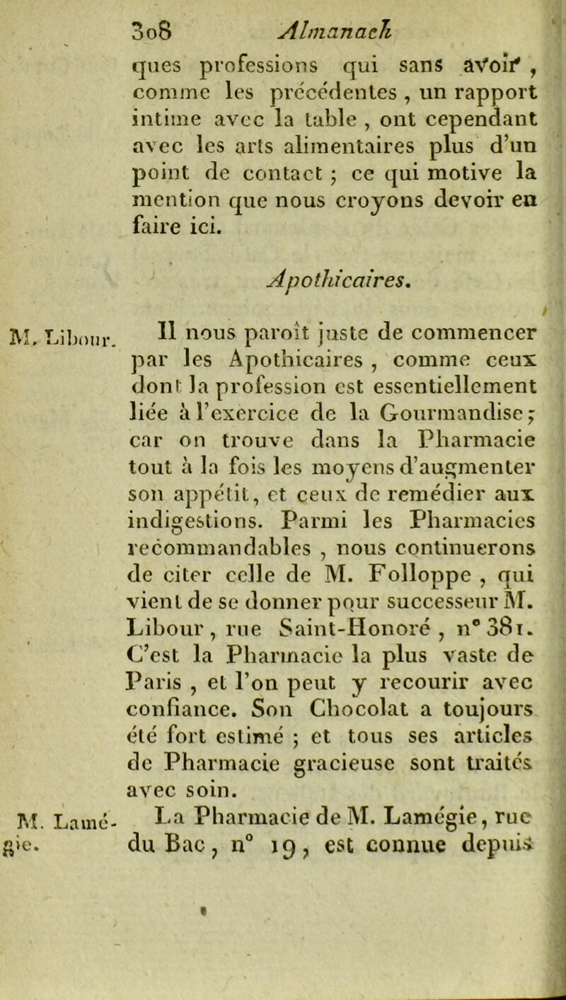 ques professions qui sans âVoiV , comme les précédentes , un rapport intime avec la table , ont cependant avec les arts alimentaires plus d’un point de contact ; ce qui motive la mention que nous croyons devoir en faire ici. Apothicaires. M. labour ^ nous paroît juste de commencer par les Apothicaires , comme ceux dont la profession est essentiellement liée à l’exercice de la Gourmandise j car on trouve dans la Pharmacie tout à la fois les moyens d’augmenter son appétit, et ceux de remédier aux indigestions. Parmi les Pharmacies recommandables , nous continuerons de citer celle de M. Folloppe , qui vient de se donner pour successeur M. Libour , rue Saint-Honoré, n*38i. C’est la Pharmacie la plus vaste de Paris , et l’on peut y recourir avec confiance. Son Chocolat a toujours été fort estimé ; et tous ses articles de Pharmacie gracieuse sont traités avec soin. M. Lamé- La Pharmacie de M. Lamégie, rue g»e. du Bac, n° 19, est connue depuis 1