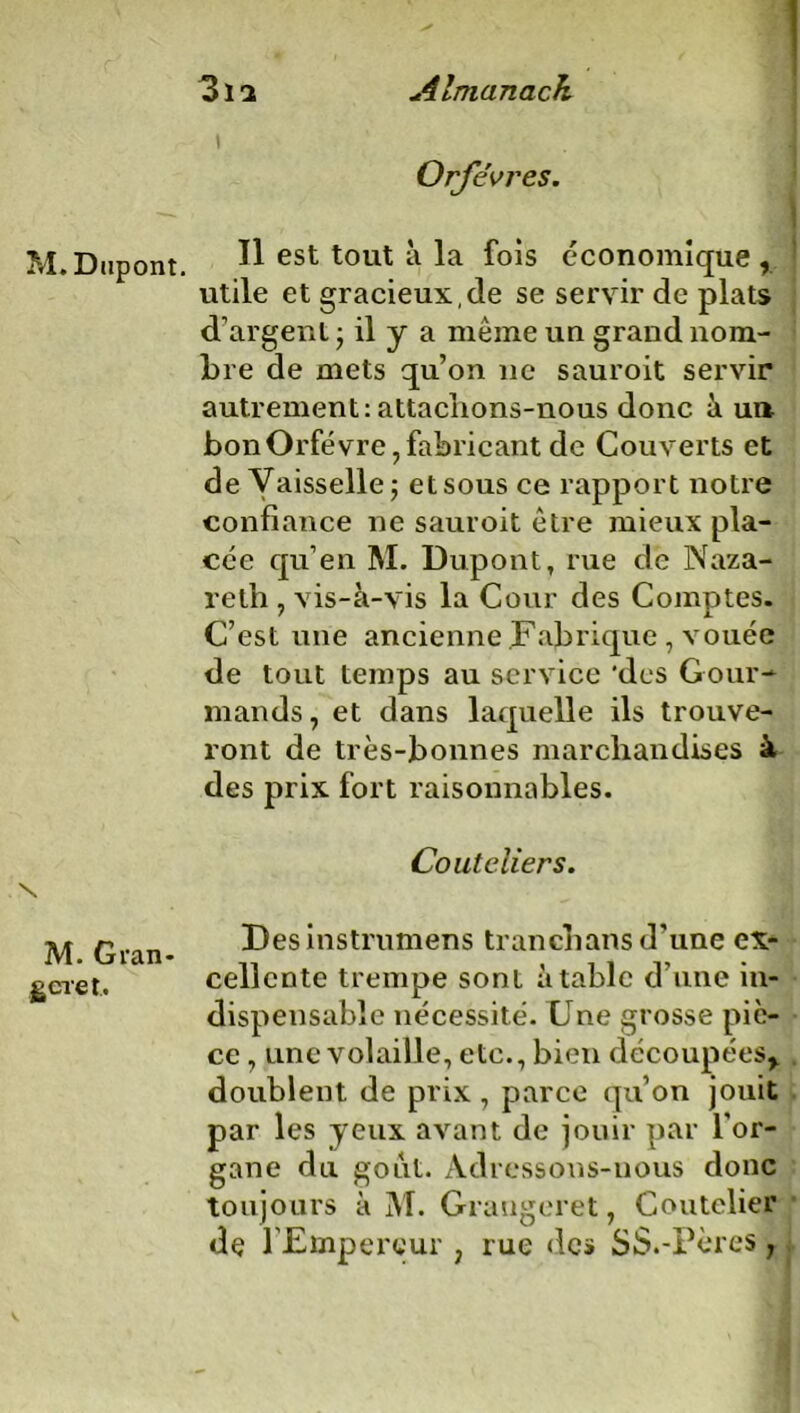 Orfèvres. M. Dupont. Il est tout a la fois economique , utile et gracieux,de se servir de plats d’argent • il y a même un grand nom- bre de mets qu’on ne sauroit servir autrement: attaclions-nous donc à un bon Orfèvre, fabricant de Couverts et de Vaisselle 5 et sous ce rapport notre confiance ne sauroit être mieux pla- cée qu’en M. Dupont, rue de Naza- reth , vis-à-vis la Cour des Comptes. C’est une ancienne Fabrique , vouée de tout temps au service 'des Gour- mands , et dans laquelle ils trouve- ront de très-bonnes marchandises à des prix fort raisonnables. Couteliers. M. Gran- geret. Desinstrumens tranchans d’une ex- cellente trempe sont à table d’une in- dispensable nécessité. Une grosse piè- ce , une volaille, etc., bien découpées,, doublent de prix, parce qu’on jouit par les yeux avant de jouir par l’or- gane du goût. Adressons-nous donc toujours à M. Graugeret, Coutelier de l’Empereur 7 rue des SS.-Pères,