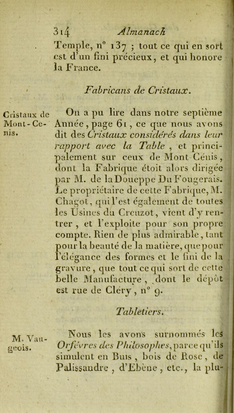 Cristaux de Mont - Ce- nis. M. Vau- geois. 3i4 Almanach Temple, n° i3^ ; tout ce qui en sort est d’un fini précieux, et qui honore * la France. Fabricans clc Cristaux. On a pu lire dans notre septième Année, page 61, ce que nous avons dit des Cristaux considérés dans leur rapport arec la Table , et princi- palement sur ceux de Mont Cénis, dont la Fabrique éloit alors dirigée par M. de laDoueppe DuFougerais. Le propriétaire de cette Fabrique, M. Chagot, qui l’est également de toutes les Usines du Crcuzot, vient d’vren- trer , et l’exploite pour son propre compte. Rien de plus admirable, tant p ourla beauté de la matière, quepour l’élégance des formes et le fini de la gravure , que tout ce qui sort de cette belle Manufacture, dont le dépôt est rue de Clcry, n° 9. Tabletiers. Nous les avons surnommés lcS Orfèvres des Philosophes, parce qu'ils simulent en 13uis , bois de llosc , de Palissandre , d’Fbène , etc., la plu-