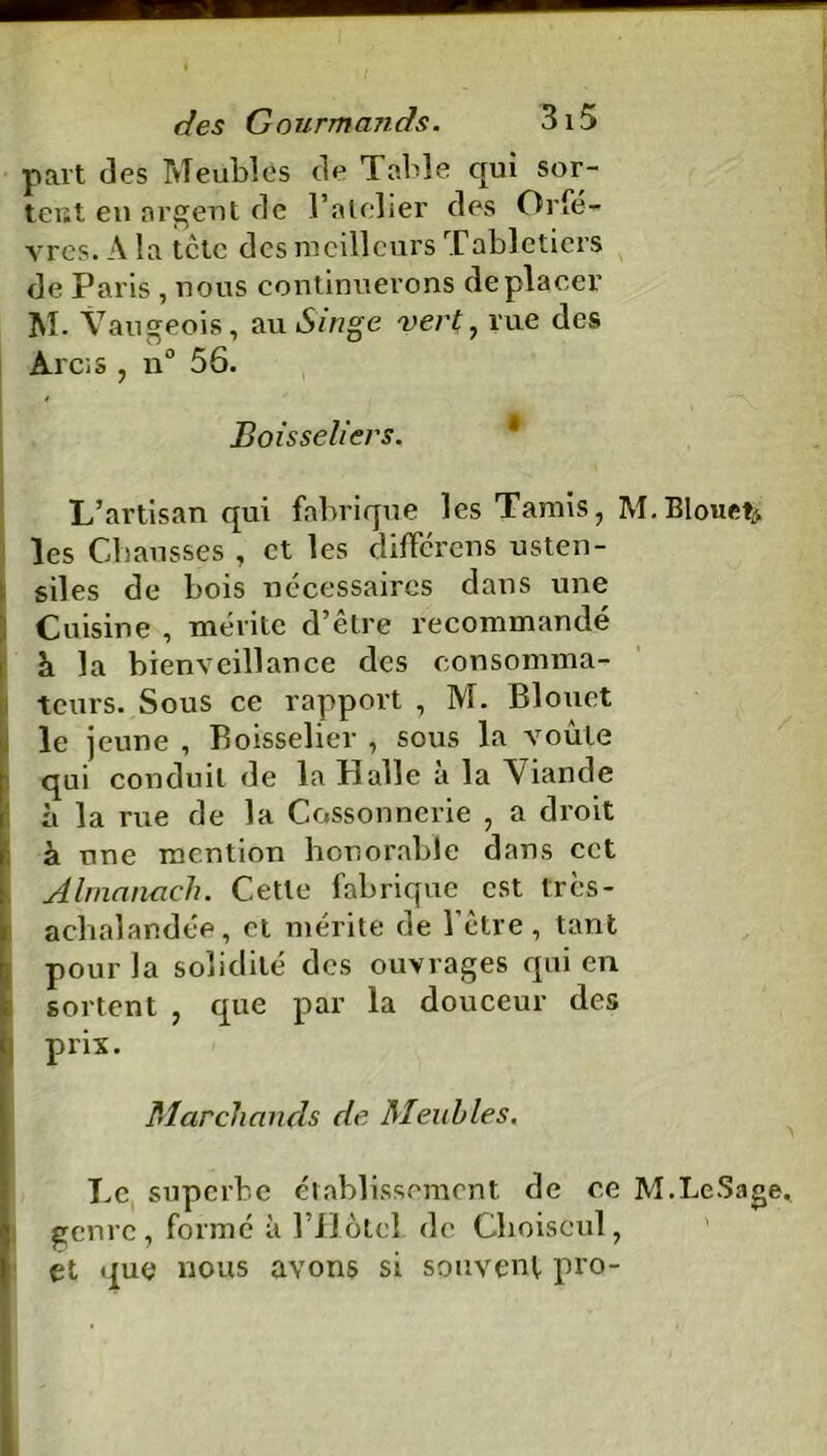 part des Meubles de Table qui sor- tent en argent de l’atelier des Orfè- vres. A la tête des meilleurs Tabletiers de Paris , nous continuerons déplacer M. Vaugeois, au Singe vert , rue des Arc; s , n° 56. $ Boisseliers. L’artisan qui fabrique les Tamis, M.Blouet^ les Chausses , et les différons usten- siles de bois nécessaires dans une Cuisine , mérite d’être recommandé à la bienveillance des consomma- teurs. Sous ce rapport , M. Blouct le j eune , Boisselier , sous la voûte qui conduit de la Halle à la Viande à la rue de la Cossonnerie , a droit à une mention honorable dans cet Almanach. Cette fabrique est tres- achalandée, et mérite de l’être, tant [pour la solidité des ouvrages qui en sortent , que par la douceur des prix. Marchands de Meubles. Le superbe établissement de ce M.LeSage. genre, formé à l’H ôtel de Clioiscul, et que nous avons si souvent pro-