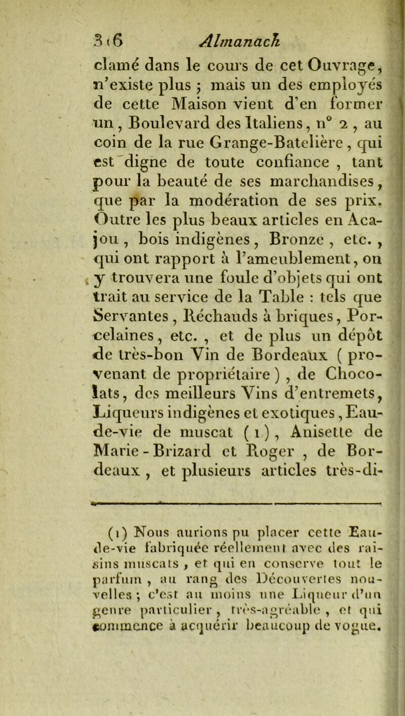 3(6 Almanach clamé dans le cours de cet Ouvrage, n’existe plus \ mais un des employés de cette Maison vient d’en former un , Boulevard des Italiens, n° 2 , au coin de la rue Grange-Batelière, qui est digne de toute confiance , tant pour la beauté de ses marchandises, que par la modération de ses prix. Outre les plus beaux articles en Aca- jou , bois indigènes, Bronze , etc. , qui ont rapport à B ameublement, on y trouvera une foule d’objets qui ont trait au service de la Table : tels que Servantes , Réchauds à briques, Por- celaines , etc. , et de plus un depot de très-bon Vin de Bordeaux ( pro- venant de propriétaire ) , de Choco- lats, des meilleurs Vins d’entremets, Liqueurs indigènes et exotiques , Eau- de-vie de muscat ( 1 ), Anisetle de Marie - Brizard et Roger , de Bor- deaux , et plusieurs articles très-di- (1) Nous aurions pu placer cette Eau- tle-vie fabriquée réellement avec îles rai- sins muscats , et qui en conserve tout le parfum , au rang îles Découvertes nou- velles •, c'esr au moins une Liqueur d’un genre particulier , très-agréable , et qui commence à acquérir beaucoup île vogue.